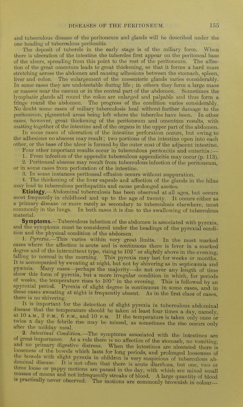 and tuberculous disease of the peritoneum and glands will be described under the one heading of tuberoulous peritonitis. The deposit of tubercle in the early stage is of the miliary form. When there is ulceration of the intestine the tubercles first appear on the peritoneal base of the ulcers, spreading from this point to the rest of the peritoneum. The affec- tion of the great omentum leads to great thickening, so that it forms a hard mass stretching across the abdomen and causing adhesions between the stomach, spleen, liver and colon. The enlargement of the mesenteric glands varies considerably. In some cases they are undetectable during life; in others they form a large mass or masses near the caecum or in the central part of the abdomen. Sometimes the lymphatic glands all round the colon are enlarged and palpable and thus form a fringe round the abdomen. The progress of the condition varies considerably. No doubt some cases of miliary tuberculosis heal without further damage to the peritoneum, pigmented areas being left where the tubercles have been. In other cases, however, great thickening of the peritoneum and omentum results, with matting together of the intestine and of the organs in the upper part of the abdomen. In some cases of ulceration of the intestine perforation occurs, but owing to the adhesions no abscess may result; two portions of the intestine open into each other, or the base of the ulcer is formed by the outer coat of the adjacent intestine. Four other important results occur in tuberculous peritonitis and enteritis :— 1. From infection of the appendix tuberculous appendicitis may occur (p. 113). 2. Peritoneal abscess may result from tuberculous infection of the peritoneum, or in some cases from perforation of the intestine. 3. In some instances peritoneal effusion occurs without suppuration. 4. The thickening of the liver capsule and affection of the glands in the hilus may lead to tuberculous perihepatitis and cause prolonged ascites. Etiology.—Abdominal tuberculosis has been observed at all ages, but occurs most frequently in childhood and up to the age of twenty. It occurs either as a primary disease or more rarely as secondary to tuberculosis elsewhere, most commonly in the lungs. In both cases it is due to the swallowing of tuberculous material. Symptoms.—Tuberculous infection of the abdomen is associated with pyrexia, and the symptoms must be considered under the headings of the pyrexial condi- tion and the physical condition of the abdomen. 1. Pyrexia.—This varies within very great hmits. In the most marked cases where the affection is acute and is continuous there is fever in a marked degree and of the intermittent type, rising to 102 ° or slightly above in the evening, falling to normal in the morning. This pyrexia may last for weeks or months. It is accompanied by sweating at night, but not by shivering as in septicsemia and pyjBmia._ Many cases—perhaps the majority—do not over any length of time show this form of pyrexia, but a more irregular condition in which, for periods of weeks, the temperature rises to 100 ° in the evening. This is followed by an apyrexial period. Pyrexia of slight degree is continuous in some cases, and in these cases sweating at night is frequently absent. As in the first class of cases, there is no shivering. It is important for the detection of slight pyrexia in tuberculous abdominal disease that the temperature should be taken at least four times a day, namely, at 10 A.M., 2 P.M., 6 P.M., and 10 p.m. If the temperature is taken only once or twice a day the febrile rise may be missed, as sometimes the rise occurs only after the midday meal. 2. Intestinal Condition.—The symptoms associated with the intestines are ot great importance. As a rule there is no affection of the stomach, no vomiting and no primary digestive distress. When the intestines are ulcerated there is ooseness of the bowels which lasts for long periods, and prolonged looseness of tbe bowels with slight pyrexia in children is very suspicious of tuberculous ab- dominal disease. It is not often that there is acute diarrhoea, but one, two or three loose or pappy motions are passed in the day, with which are mixed small masses of mucus and not infrequently streaks of blood. A large quantity of blood 18 practically never observed. The motions are commonly brownish in colour—