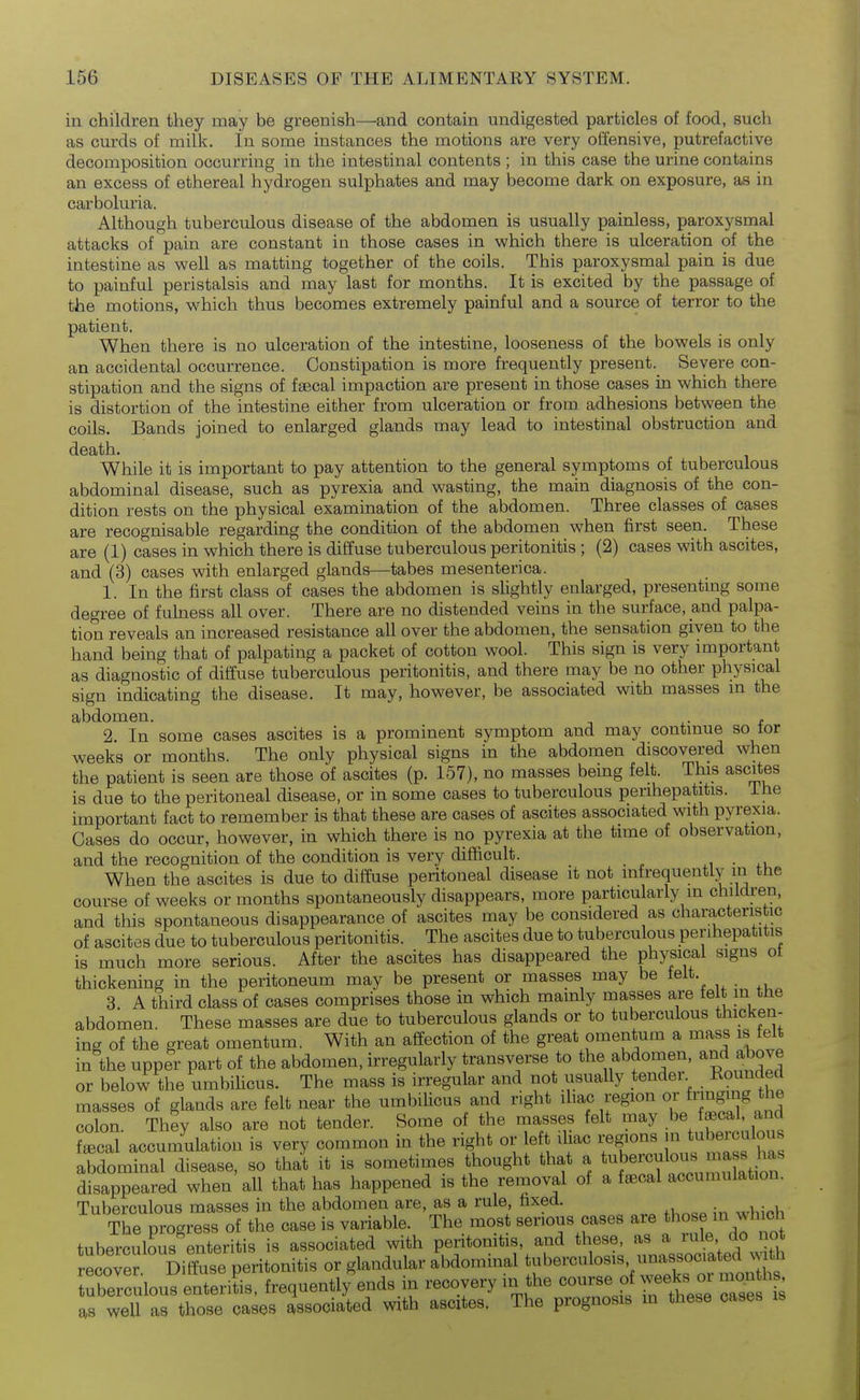 in children they may be greenish—and contain undigested particles of food, such as curds of milk, in some instances the motions are very olfensive, putrefactive decomposition occurring in the intestinal contents ; in this case the urine contains an excess of ethereal hydrogen sulphates and may become dark on exposure, as in carboluria. Although tuberculous disease of the abdomen is usually painless, paroxysmal attacks of pain are constant in those cases in which there is ulceration of the intestine as well as matting together of the coils. This paroxysmal pain is due to painful peristalsis and may last for months. It is excited by the passage of the motions, which thus becomes extremely painful and a source of terror to the patient. When there is no ulceration of the intestine, looseness of the bowels is only an accidental occurrence. Constipation is more frequently present. Severe con- stipation and the signs of faecal impaction are present in those cases in which there is distortion of the intestine either from ulceration or from adhesions between the coils. Bands joined to enlarged glands may lead to intestinal obstruction and death. While it is important to pay attention to the general symptoms of tuberculous abdominal disease, such as pyrexia and wasting, the main diagnosis of the con- dition rests on the physical examination of the abdomen. Three classes of cases are recognisable regarding the condition of the abdomen when first seen. These are (1) cases in which there is diffuse tuberculous peritonitis ; (2) cases with ascites, and (3) cases with enlarged glands—tabes mesenterica. 1. In the first class of cases the abdomen is slightly enlarged, presentmg some degree of fulness all over. There are no distended veins in the surface, and palpa- tion reveals an increased resistance all over the abdomen, the sensation given to the hand being that of palpating a packet of cotton wool. This sign is very important as diagnostic of diffuse tuberculous peritonitis, and there may be no other physical sign indicating the disease. It may, however, be associated with masses m the abdomen. i.- f 2. In some cases ascites is a prominent symptom and may contmue so tor weeks or months. The only physical signs in the abdomen discovered when the patient is seen are those of ascites (p. 157), no masses being felt. This ascites is due to the peritoneal disease, or in some cases to tuberculous perihepatitis. Ihe important fact to remember is that these are cases of ascites associated with pyrexia. Cases do occur, however, in which there is no pyrexia at the time of observation, and the recognition of the condition is very difficult. ,, • When the ascites is due to diffuse peritoneal disease it not infrequently in the course of weeks or months spontaneously disappears, more particularly in children, and this spontaneous disappearance of ascites may be considered as characteristic of ascites due to tuberculous peritonitis. The ascites due to tuberculous perihepatitis is much more serious. After the ascites has disappeared the physical signs ot thickening in the peritoneum may be present or masses may be felt. 3 A third class of cases comprises those in which mamly masses are felt m the abdomen. These masses are due to tuberculous glands or to tuberculous thicken- ing of the great omentum. With an affection of the great omentum a mass is felt in the upper part of the abdomen, irregularly transverse to the abdomen, and a^ove or below the umbilicus. The mass is irregular and not usually tender. Rounded masses of glands are felt near the umbilicus and right iliac region or f^i'igi'jg;^^ colon. They also are not tender. Some of the masses felt may be ^^3,1, and f^cal accumulation is very common in the right or eft iliac regions tubeiculous abdominal disease, so that it is sometimes thought that a ^^^berculous ma s h^^ disappeared when all that has happened is the removal of a faecal accumulation. Tuberculous masses in the abdomen are, as a rule fixed. The nrogress of the case is variable. The most serious cases are those in ^^hlcn tuberculous enteritis is associated with peritonitis, and these, as a rule do not recover Diffuse peritonitis or glandular abdominal tuberculosis unassociated with rerculous enteriL, frequently ends in recovery m the course of ^veeks o, ,.on h as well as those cases associated with ascites. The prognosis m these cases is