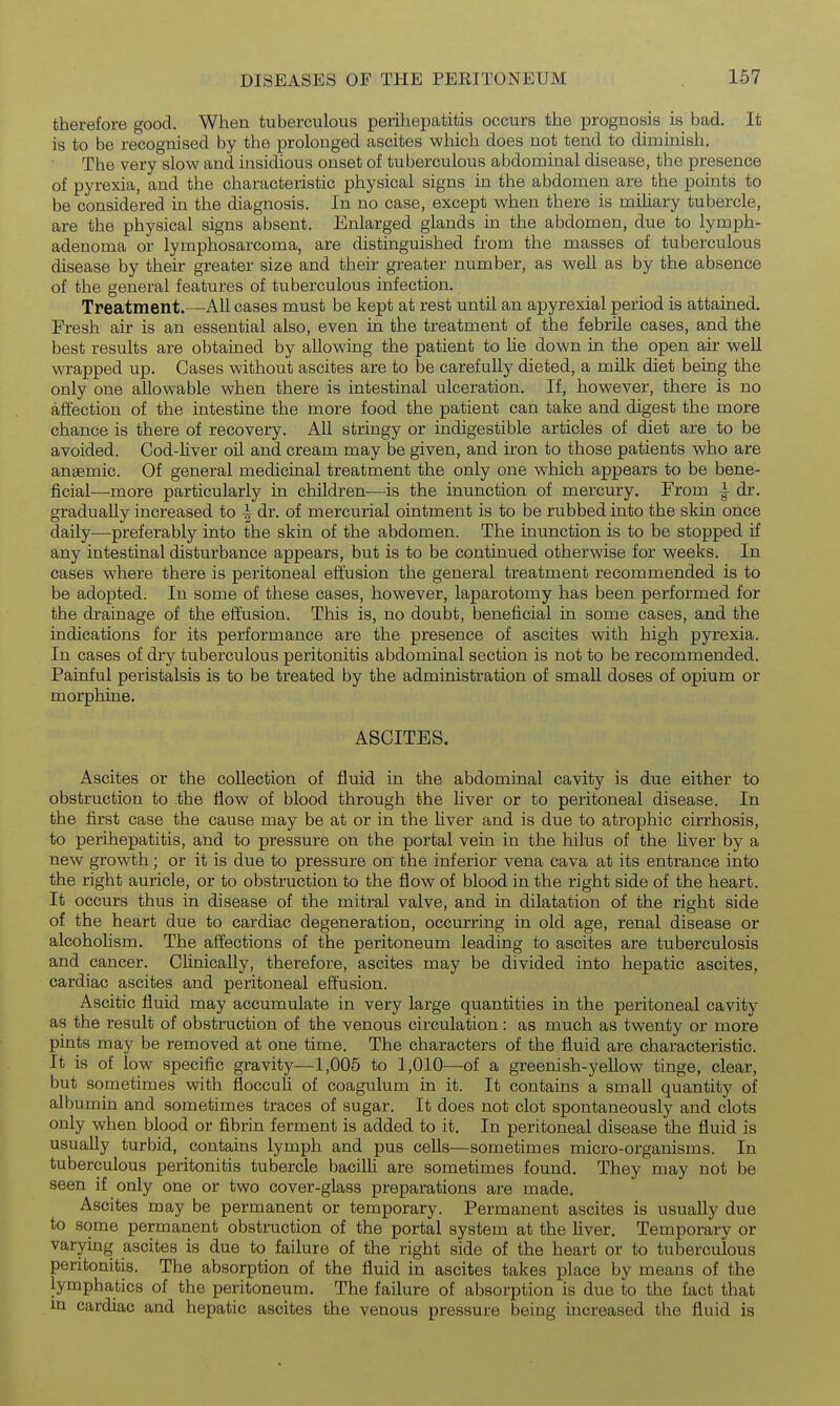 therefore good. When tuberculous perihepatitis occurs the prognosis is bad. It is to be recognised by the prolonged ascites which does not tend to diminish. The very slow and insidious onset of tuberculous abdominal disease, the presence of pyrexia, and the characteristic physical signs in the abdomen are the points to be considered in the diagnosis. In no case, except when there is miUary tubercle, are the physical signs absent. Enlarged glands in the abdomen, due to lymph- adenoma or lymphosarcoma, are distinguished from the masses of tuberculous disease by their greater size and their greater number, as well as by the absence of the general features of tuberculous infection. Treatment.—All cases must be kept at rest until an apyrexial period is attained. Fresh air is an essential also, even in the treatment of the febrile cases, and the best results are obtained by allowing the patient to Ue down in the open air well wrapped up. Cases without ascites are to be carefully dieted, a milk diet being the only one allowable when there is intestinal ulceration. If, however, there is no affection of the intestine the more food the patient can take and digest the more chance is there of recovery. All stringy or indigestible articles of diet are to be avoided. Cod-hver oil and cream may be given, and iron to those patients who are anaemic. Of general medicinal treatment the only one which appears to be bene- ficial—more particularly in children—is the inunction of mercury. From ^ dr. gradually increased to | dr. of mercurial ointment is to be rubbed into the skin once daily—preferably into the skin of the abdomen. The inunction is to be stopped if any intestinal disturbance appears, but is to be continued otherwise for weeks. In cases where there is peritoneal effusion the general treatment recommended is to be adopted. In some of these cases, however, laparotomy has been performed for the drainage of the effusion. This is, no doubt, beneficial in some cases, and the indications for its performance are the presence of ascites with high pyrexia. In cases of dry tuberculous peritonitis abdominal section is not to be recommended. Painful peristalsis is to be treated by the administration of small doses of opium or morphine. ASCITES. Ascites or the collection of fluid in the abdominal cavity is due either to obstruction to .the flow of blood through the liver or to peritoneal disease. In the first case the cause may be at or in the liver and is due to atrophic cirrhosis, to perihepatitis, and to pressure on the portal vein in the hilus of the Hver by a new growth; or it is due to pressure on the inferior vena cava at its entrance into the right auricle, or to obstruction to the flow of blood in the right side of the heart. It occurs thus in disease of the mitral valve, and in dilatation of the right side of the heart due to cardiac degeneration, occurring in old age, renal disease or alcoholism. The affections of the peritoneum leading to ascites are tuberculosis and cancer. Clinically, therefore, ascites may be divided into hepatic ascites, cardiac ascites and peritoneal effusion. Ascitic fluid may accumulate in very large quantities in the peritoneal cavity as the result of obstruction of the venous circulation: as much as twenty or more pints may be removed at one time. The characters of the fluid are characteristic. It is of low specific gravity—1,005 to 1,010—of a greenish-yellow tinge, clear, but sometimes with floccuh of coagulum in it. It contains a small quantity of albumin and sometimes traces of sugar. It does not clot spontaneously and clots only when blood or fibrin ferment is added to it. In peritoneal disease the fluid is usually turbid, contains lymph and pus cells—sometimes micro-organisms. In tuberculous peritonitis tubercle baciUi are sometimes found. They may not be seen if only one or two cover-glass preparations are made. Ascites may be permanent or temporary. Permanent ascites is usually due to some permanent obstruction of the portal system at the liver. Temporary or varying ascites is due to failure of the right side of the heart or to tuberculous peritonitis. The absorption of the fluid in ascites takes place by means of the lymphatics of the peritoneum. The failure of absorption is due to the fact that m cardiac and hepatic ascites the venous pressure being increased the fluid is