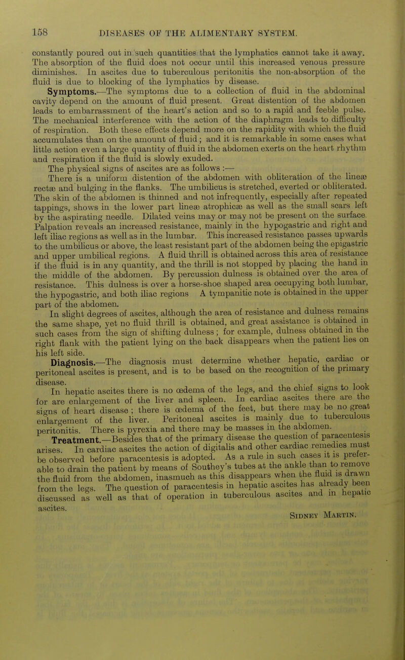 constantly poured out in such quantities that the lymphatics cannot take it away. The absorption of the fluid does not occur until this increased venous pressure diminishes. In ascites due to tuberculous peritonitis the non-absorption of the fluid is due to blocking of the lymphatics by disease. Symptoms.-—^The symptoms due to a collection of fluid in the abdominal cavity depend on the amounii of fluid present. Great distention of the abdomen leads to embarrassment of the heart's action and so to a rapid and feeble pulse. The mechanical interference with the action of the diaphragm leads to difliculty of respiration. Both these effects depend more on the rapidity with which the fluid accumulates than on the amount of fluid; and it is remarkable in some cases what httle action even a large quantity of fluid in the abdomen exerts on the heart rhythm and respiration if the fluid is slowly exuded. The physical signs of ascites are as follows :— There is a uniform distention of the abdomen with obUteration of the lineaj rectee and bulging in the flanks. The umbiUcus is stretched, everted or obliterated. The skin of the abdomen is thinned and not infrequently, especially after repeated tappings, shows in the lower part lineae atrophicse as well as the small scars left by the aspirating needle. Dilated veins may or may not be present on the surface. Palpation reveals an increased resistance, mainly in the hypogastric and right and left ihac regions as well as in the lumbar. This increased resistance passes upwards to the umbiUcus or above, the least resistant part of the abdomen being the epigastric and upper umbiHcal regions. A fluid thrill is obtained across this area of resistance if the fluid is in any quantity, and the thrill is not stopped by placing the hand in the middle of the abdomen. By percussion dulness is obtained over the area of resistance. This dulness is over a horse-shoe shaped area occupying both lumbar, the hypogastric, and both iliac regions A tympanitic note is obtained in the upper part of the abdomen. In sUght degrees of ascites, although the area of resistance and duhiess remains the same shape, yet no fluid thriU is obtained, and great assistance is obtained in such cases from the sign of shifting dulness ; for example, dulness obtamed m the right flank with the patient lying on the back disappears when the patient lies on his left side. , j- Diagnosis.—The diagnosis must determine whether hepatic, cardiac or peritoneal ascites is present, and is to be based on the recognition of the primary In hepatic ascites there is no oedema of the legs, and the chief signs to look for are enlargement of the Hver and spleen. In cardiac ascites there are the sicrns of heart disease ; there is oedema of the feet, but there may be no great enlargement of the liver. Peritoneal ascites is mainly due to tuberculous peritonitis. There is pyrexia and there may be masses m the abdomen. Treatment.—Besides that of the primary disease the question of paracentesis arises. In cardiac ascites the action of digitahs and other cardiac remedies must be observed before paracentesis is adopted. As a rule in such cases it is prefer- able to drain the patient by means of Southey's tubes at the ankle than to remove the fluid from the abdomen, inasmuch as this disappears when the fluid is drawn from the legs. The question of paracentesis in hepatic ascites has already been discussed as well as that of operation in tuberculous ascites and in hepatic ascites. Sidney Martin.