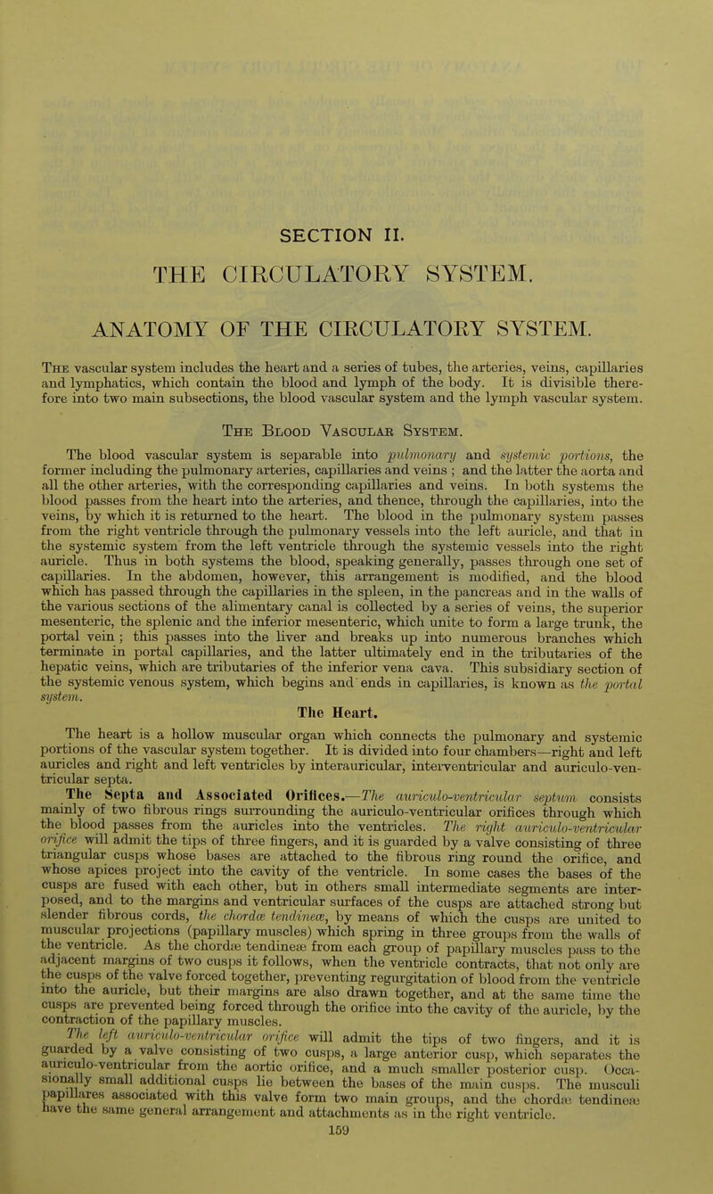SECTION II. THE CIRCULATORY SYSTEM. ANATOMY OF THE CIRCULATOEY SYSTEM. The vascular system includes the heart and a series of tubes, the arteries, veins, capillaries and lymphatics, which contain the blood and lymph of the body. It is divisible there- fore into two main subsections, the blood vascular system and the lymph vascular system. The Blood Vasculab System. The blood vascular system is separable into pulmonary and systemic portions, the former including the pulmonary arteries, capillaries and veins ; and the latter the aorta and all the other arteries, with the corresponding capillaries and veins. In both systems the blood passes from the heart into the arteries, and thence, through the capillaries, into the veins, by which it is returned to the heart. The blood in the pulmonary system passes from the right ventricle through the pulmonary vessels into the left auricle, and that in the systemic system from the left ventricle through the systemic vessels into the right auricle. Thus in both systems the blood, speaking generally, passes through one set of capillaries. In the abdomen, however, this arrangement is modified, and the blood which has passed through the capillaries in the spleen, in the pancreas and in the walls of the various sections of the alimentary canal is collected by a series of veins, the superior mesenteric, the splenic and the inferior mesenteric, which unite to form a large trunk, the portal vein ; this passes into the liver and breaks up into numerous branches which terminate in portal capillaries, and the latter ultimately end in the tributaries of the hepatic veins, which are tributaries of the inferior vena cava. This subsidiary section of the systemic venous system, which begins and ends in capillaries, is known as the jjorta l system. The Heart. The heart is a hoUow muscular organ which connects the pulmonary and systemic portions of the vascular system together. It is divided into four chambers—right and left auricles and right and left ventricles by interauricular, inteiTentricular and auriculo-ven- tricular septa. The Septa and Associated Oriflces.—The aurimlo-ventricular septum consists mainly of two fibrous rings surrounding the auriculo-ventricular orifices through which the blood passes from the auricles into the ventricles. The right auriculo-ventricular orifice will admit the tips of three fingers, and it is guarded by a valve consisting of three triangular cusps whose bases are attached to the fibrous ring round the orifice, and whose apices project into the cavity of the ventricle. In some cases the bases of the cusps are fused with each other, but in others smaU intermediate segments are inter- posed, and to the margins and ventricular surfaces of the cusps are attached strong but slender fibrous cords, the chordce tendinece, by means of which the cusps are united to muscular projections (papillary muscles) which spring in three groups from the walls of the ventricle. As the chordse tendinea; from each group of papillary muscles pass to the adjacent margins of two cusps it follows, when the ventricle contracts, that not only are the cusps of the valve forced together, preventing regurgitation of blood from the ventricle into the auricle, but their margins are also drawn together, and at the same time the cusps are prevented being forced through the orifice into the cavity of the auricle, by the contraction of the papillary muscles. The left auriculo-ventricular orifice will admit the tips of two fingers, and it is guarded by a valve consisting of two cusps, a large anterior cusp, which separates the auriculo-ventricular from the aortic orifice, and a much smaller posterior cusp. Ocoi- sionally small additional cusps lie between the bases of the main cusps. The musculi papillares associated with this valve form two main groups, and the chordai tendinea; have the same general arrangement and attachments as in the right ventricle.