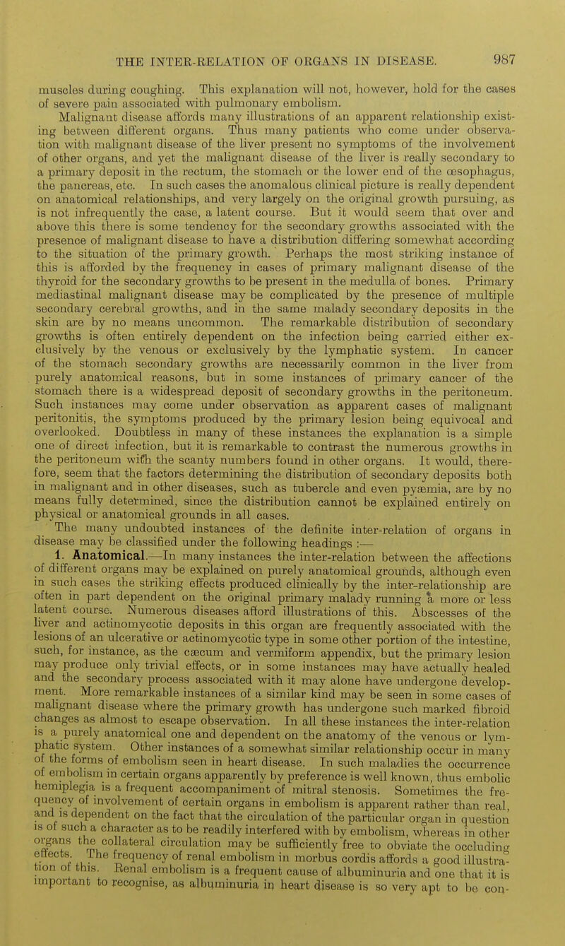 muscles during coughing. This explanation will not, however, hold for the cases of severe pain associated with pulmonary embolism. Malignant disease affords many illustrations of an apparent relationship exist- ing between different organs. Thus many patients who come under observa- tion with malignant disease of the liver present no symptoms of the involvement of other organs, and yet the malignant disease of the liver is really secondary to a primary deposit in the rectum, the stomach or the lower end of the oesophagus, the pancreas, etc. In such cases the anomalous clinical picture is really dependent on anatomical relationships, and very largely on the original growth pursuing, as is not infrequently the case, a latent course. But it would seem that over and above this there is some tendency for the secondary growths associated with the presence of malignant disease to have a distribution differing somewhat according to the situation of the primary growth. Perhaps the most striking instance of this is afforded by the frequency in cases of primary malignant disease of the thyroid for the secondary growths to be present in the medulla of bones. Primary mediastinal malignant disease may be complicated by the presence of multiple secondary cerebral growths, and in the same malady secondary deposits in the skin are by no means uncommon. The remarkable distribution of secondary growths is often entirely dependent on the infection being carried either ex- clusively by the venous or exclusively by the lymphatic system. In cancer of the stomach secondary growths are necessarily common in the liver from purely anatomical reasons, but in some instances of primary cancer of the stomach there is a widespread deposit of secondary growths in the peritoneum. Such instances may come under observation as apparent cases of malignant peritonitis, the symptoms produced by the primary lesion being equivocal and overlooked. Doubtless in many of these instances the explanation is a simple one of direct infection, but it is remarkable to contrast the numerous growths in the peritoneum wifh the scanty numbers found in other organs. It would, there- fore, seem that the factors determining the distribution of secondary deposits both in malignant and in other diseases, such as tubercle and even pyaemia, are by no means fully determined, since the distribution cannot be explained entirely on physical or anatomical grounds in all cases. The many undoubted instances of the definite inter-relation of organs in disease may be classified under the following headings :— 1. Anatomical.—In many instances the inter-relation between the affections of different organs may be explained on purely anatomical grounds, although even in such cases the striking effects produced chnically by the inter-relationship are often in part dependent on the original primary malady running a more or less latent course. Numerous diseases afford illustrations of this. Abscesses of the liver and actinomycotic deposits in this organ are frequently associated with the lesions of an ulcerative or actinomycotic type in some other portion of the intestine, such, for instance, as the csecum and vermiform appendix, but the primary lesion may produce only trivial effects, or in some instances may have actually healed and the secondary process associated with it may alone have undergone develop- ment. More remarkable instances of a similar kind may be seen in some cases of mahgnant disease where the primary growth has undergone such marked fibroid changes as almost to escape observation. In all these instances the inter-relation IS a purely anatomical one and dependent on the anatomy of the venous or lym- phatic system. Other instances of a somewhat similar relationship occur in many of the forms of emboUsm seen in heart disease. In such maladies the occurrence of embolism in certain organs apparently by preference is well known, thus embolic hemiplegia is a frequent accompaniment of mitral stenosis. Sometimes the fre- quency of involvement of certain organs in emboHsm is apparent rather than real and IS dependent on the fact that the circulation of the particular organ in question is ot such a character as to be readily interfered with by embolism, whereas in other organs the collateral circulation may be sufficiently free to obviate the occluding ettects ihe frequency of renal embolism in morbus cordis affords a good illustra- tion ot this. Kenal embohsm is a frequent cause of albuminuria and one that it is important to recognise, as albuminuria ip heart disease is so very apt to be con-