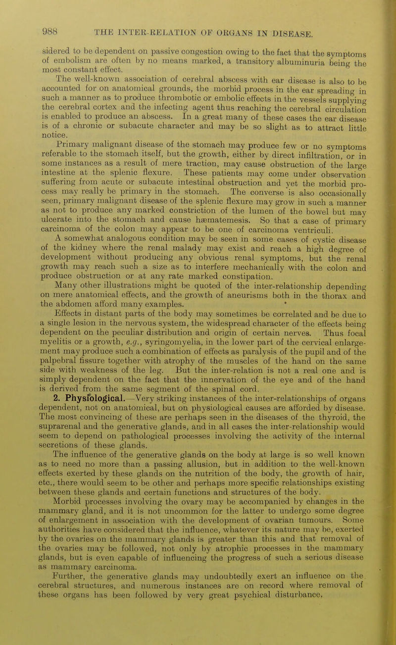 sidered to be dependent on passive congestion owing to the fact that the symptoms of embohsm are often by no means marked, a transitory albuminuria being the most constant effect. The well-known association of cerebral abscess with ear disease is also to be accounted for on anatomical grounds, the morbid process in the ear spreading in such a manner as to produce thrombotic or embolic effects in the vessels supplying the cerebral cortex and the infecting agent thus reaching the cerebral circulation is enabled to produce an abscess. In a great many of these cases the ear disease is of a chi-onic or subacute character and may be so slight as to attract little notice. Primary mahgnant disease of the stomach may produce few or no symptoms referable to the stomach itself, but the growth, either by direct infiltration, or in some instances as a result of mere traction, may cause obstruction of the large intestine at the splenic flexure. These patients may come under observation suffering from acute or subacute intestinal obstruction and yet the morbid pro- cess may really be primary in the stomach. The converse is also occasionally seen, primary malignant disease of the splenic flexure may grow in such a manner as not to produce any marked constriction of the lumen of the bowel but may ulcerate into the stomach and cause haematemesis. So that a case of primary carcinoma of the colon may appear to be one of carcinoma ventricuh. A somewhat analogous condition may be seen in some cases of cystic disease of the kidney where the renal malady may exist and reach a high degree of development without producing any obvious renal symptoms, but the renal growth may reach such a size as to interfere mechanically with the colon and produce obstruction or at any rate marked constipation. Many other illustrations might be quoted of the inter-relationship depending on mere anatomical effects, and the growth of aneurisms both in the thorax and the abdomen afford many examples. * Effects in distant parts of the body may sometimes be correlated and be due to a single lesion in the nervous system, the widespread character of the effects being dependent on the peculiar distribution and origin of certain nerves. Thus focal myelitis or a growth, e.g., syringomyelia, in the lower part of the cervical enlarge- ment may produce such a combination of effects as paralysis of the pupil and of the palpebral fissure together with atrophy of the muscles of the hand on the same side with weakness of the leg. But the inter-relation is not a real one and is simply dependent on the fact that the innervation of the eye and of the hand is derived from the same segment of the spinal cord. 2. Physfological. —Very striking instances of the inter-relationships of organs dependent, not on anatomical, but on physiological causes are afforded by disease. The most convincing of these are perhaps seen in the diseases of the thyroid, the suprarenal and the generative glands, and in all cases the inter-relationship would seem to depend on pathological processes involving the activity of the internal secretions of these glands. The influence of the generative glands on the body at large is so well known as to need no more than a passing allusion, but in addition to the well-known effects exerted by these glands on the nutrition of the body, the growth of hair, etc., there would seem to be other and perhaps more specific relationships existing between these glands and certain functions and structures of the body. Morbid processes involving the ovary may be accompanied by changes in the mammary gland, and it is not uncommon for the latter to undergo some degree of enlargement in association with the development of ovarian tumours. Some authorities have considered that the influence, whatever its nature may be, exerted by the ovaries on the mammary glands is greater than this and that removal of the ovaries may be followed, not only by atrophic processes in the mammary glands, but is even capable of influencing the progress of such a serious disease as mammary carcinoma. Further, the generative glands may undoubtedly exert an influence on the cerebral structures, and numerous instances are on record where removal of these organs has been followed by very great psychical disturbance,