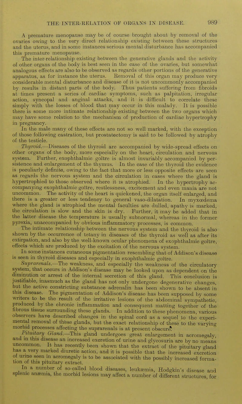 A premature menopause may be of course brought about by removal of the ovaries owiug to the very direct rehxtionship existing between these structures and the uterus, and in some instances serious mental disturbance has accompanied this premature menopause. The inter-relationship existing between the generative glands and the activity of other organs of the body is best seen in the case of the ovaries, but somewhat analogous effects are also to be observed as regards other portions of the generative apparatus, as for instance the uterus. Removal of this organ may produce very considerable mental disturbance and disease of it is not uncommonly accompanied by results in distant parts of the body. Thus patients suffering from fibroids at times present a series of cardiac symptoms, such as palpitation, irregular action, syncopal and anginal attacks, and it is difficult to correlate these simply with the losses of blood that may occur in this malady. It is possible there is some more intimate relationship existing between the two organs which may have some relation to the mechanism of production of cardiac hypertrophy in pregnancy. In the male many of these effects are not so well marked, with the exception of those following castration, but prostatectomy is said to be followed by atrophy of the testicle. Thyroid.—Diseases of the thyroid are accompanied by wide-spread effects on other organs of the body, more especially on the heart, circulation and nervous system. Further, exophthalmic goitre is almost invariably accompanied by per- sistence and enlargement of the thymus. In the case of the thyroid the evidence is peculiarly definite, owing to the fact that more or less opposite effects- are seen as regards the nervous system and the circulation in cases where the gland is hypertrophied to those observed where it is atrophied. In the hypertrophy ac- companying exophthalmic goitre, restlessness, excitement and even mania are not uncommon. The activity of the heart is quickened, the organ itself enlarged, and there is a greater or less tendency to general vaso-dilatation. In myxcedema where the gland is atrophied the mental faculties are dulled, apathy is marked, the circulation is slow and the skin is dry. Further, it may be added that in the latter disease the temperature is usually subnormal, whereas in the former pyrexia, unaccompanied by obvious inflammatory processes, is common. The intimate relationship between the nervous system and the thyroid is also shown by the occurrence of tetany in diseases of the thyroid as well as after its extirpation, and also by the well-known ocular phenomena of exophthalmic goitre, effects which are- produced by the excitation of the nervous system. In some instances cutaneous pigmentation resembling that of Addison's disease is seen in thyroid diseases and especially in exophthalmic goitre, 8uprarenals.—The weakness, and especially the weakness of the circulatory system, that occurs in Addison's disease may be looked upon as dependent on the diminution or arrest of the internal secretion of this gland. This conclusion is justifiable, inasmuch as the gland has not only undergone degenerative changes, but the active constricting substance adrenalin has been shown to be absent in this disease. The pigmentation of Addison's disease has been supposed by some writers to be the result of the irritative lesions of the abdominal sympathetic, produced by the chronic inflammation and consequent matting together of the fibrous tissue surrounding these glands. In addition to these phenomena, various observers have described changes in the spinal cord as a sequel to the experi- mental removal of thfese glands, but the exact relationship of these to the varying morbid processes affecting the suprarenals is at present obscure* ° Pituitary Gland.—This gland undergoes great enlargement in acrome^^aly, and m this disease an increased excretion of urine and glycosuria are by no means uncommon. It has recently been shown that the extract of the pituitary gland has a very marked dmretic action, and it is possible that the increased excretion of urme seen in acromegaly is to be associated with the possibly increased forma- tion of this pituitary extract. In a number of so-called blood diseases, leukaemia, Hodgkin's disease and splenic anaemia, the morbid lesions may affect a number of different structures, for