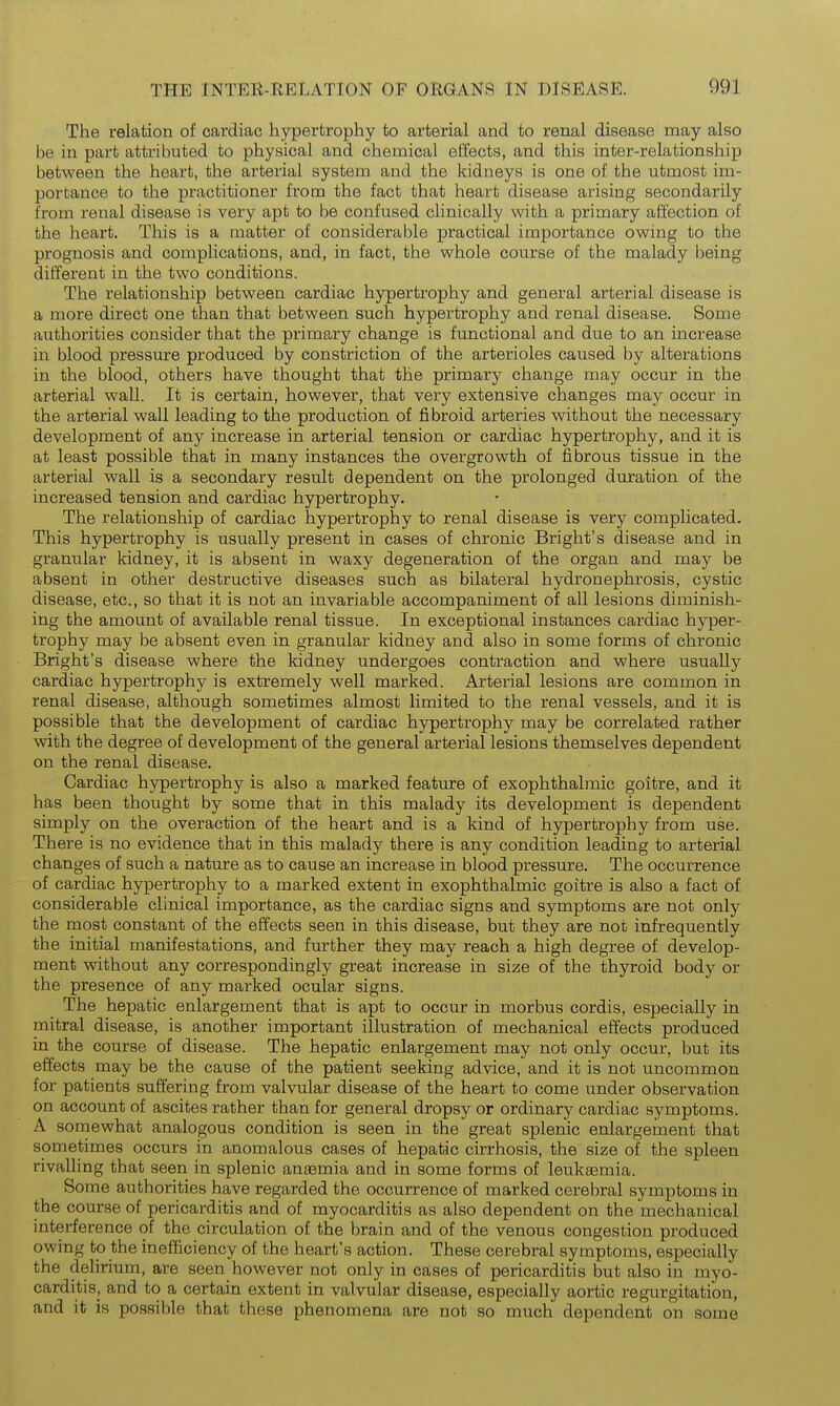 The relation of cardiac hypertrophy to arterial and to renal disease may also be in part attributed to physical and chemical effects, and this inter-relationship between the heart, the arterial system and the kidneys is one of the utmost im- portance to the practitioner from the fact that heart disease arising secondarily from renal disease is very apt to be confused clinically with a primary affection of the heart. This is a matter of considerable practical importance owing to the prognosis and complications, and, in fact, the whole course of the malady being different in the two conditions. The relationship between cardiac hypertrophy and general arterial disease is a more direct one than that between such hypertrophy and renal disease. Some authorities consider that the prima-ry change is functional and due to an increase in blood pressure produced by constriction of the arterioles caused by alterations in the blood, others have thought that the primary change may occur in the arterial wall. It is certain, however, that very extensive changes may occur in the arterial wall leading to the production of fibroid arteries without the necessary development of any increase in arterial tension or cardiac hypertrophy, and it is at least possible that in many instances the overgrowth of fibrous tissue in the arterial wall is a secondary result dependent on the prolonged duration of the increased tension and cardiac hypertrophy. The relationship of cardiac hypertrophy to renal disease is very complicated. This hypertrophy is usually present in cases of chronic Bright's disease and in granular kidney, it is absent in waxy degeneration of the organ and may be absent in other destructive diseases such as bilateral hydronephrosis, cystic disease, etc., so that it is not an invariable accompaniment of all lesions diminish- ing the amount of available renal tissue. In exceptional instances cardiac hyper- trophy may be absent even in granular kidney and also in some forms of chronic Bright's disease where the kidney undergoes contraction and where usually cardiac hypertrophy is extremely well marked. Arterial lesions are common in renal disease, although sometimes almost limited to the renal vessels, and it is possible that the development of cardiac hypertrophy may be correlated rather with the degree of development of the general arterial lesions themselves dependent on the renal disease. Cardiac hypertrophy is also a marked feature of exophthalmic goitre, and it has been thought by some that in this malady its development is dependent simply on the overaction of the heart and is a kind of hypertrophy from use. There is no evidence that in this malady there is any condition leading to arterial changes of such a nature as to cause an increase in blood pressure. The occurrence of cardiac hypertrophy to a marked extent in exophthalmic goitre is also a fact of considerable clinical importance, as the cardiac signs and symptoms are not only the most constant of the effects seen in this disease, but they are not infrequently the initial manifestations, and further they may reach a high degree of develop- ment without any correspondingly great increase in size of the thyroid body or the presence of any marked ocular signs. The hepatic enlargement that is apt to occur in morbus cordis, especially in mitral disease, is another important illustration of mechanical effects produced in the course of disease. The hepatic enlargement may not only occur, but its effects may be the cause of the patient seeking advice, and it is not uncommon for patients suffering from valvular disease of the heart to come under observation on account of ascites rather than for general dropsy or ordinary cardiac symptoms. A somewhat analogous condition is seen in the great splenic enlargement that sometimes occurs in anomalous cases of hepatic cirrhosis, the size of the spleen rivalling that seen in splenic anaemia and in some forms of leukaemia. Some authorities have regarded the occurrence of marked cerebral symptoms in the course of pericarditis and of myocarditis as also dependent on the mechanical interference of the circulation of the brain and of the venous congestion produced owing to the inefficiency of the heart's action. These cerebral symptoms, especially the delirium, are seen however not only in cases of pericarditis but also in myo- carditis, and to a certain extent in valvular disease, especially aortic regurgitation, and it is possible that these phenomena are not so much dependent on some