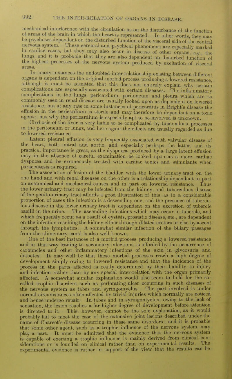 mechanical interference with the circulation as on the disturbance of the function of areas of the brain in which the heart is represented. In other words they may be psychoses dependent on the disturbed function of the visceral side of the central nervous system. These cerebral and psychical phenomena are especially marked in cardiac cases, but they may also occur in disease of other organs, e.q the lungs, and it is probable that they are also dependent on disturbed function of the highest processes of the nervous system produced by excitation of visceral areas. In many instances the undoubted inter-relationship existing between different organs is dependent on the original morbid process producing a lowered resistance, although it must be admitted that this does not entirely explain why certain complications are especially associated with certain diseases. The inflammatory complications in the lungs, pericardium, peritoneum and pleura which are so commonly seen in renal disease are usually looked upon as dependent on lowered resistance, but at any rate in some instances of pericarditis in Bright's disease the effusion in the pericardium is sterile and may therefore be dependent on a toxic agent ; but why the pericardium is especially apt to be involved is unknown. Cirrhosis of the liver is very liable to be compUcated by tuberculous processes in the peritoneum or lungs, and here again the effects are usually regarded as due to lowered resistance. Latent pleural effusion is very frequently associated with valvular disease of the heart, both mitral and aortic, and especially perhaps the latter, and its practical importance is great, as the dyspnoea produced by a large latent effusion may in the absence of careful examination be looked upon as a rqere cardiac dyspncBa and be erroneously treated with cardiac tonics and stimulants when paracentesis is required. The association of lesion of the bladder with the lower urinary tract on the one hand and with renal diseases on the other is a relationship dependent in part on anatomical and mechanical causes and in part on lowered resistance. Thus the lower urinary tract may be infected from the kidney, and tuberculous disease of the genito-urinary tract affords a good illustration of this, as in a considerable proportion of cases the infection is a descending one, and the presence of tubercu- lous disease in the lower urinary tract is dependent on the excretion of tubercle bacilli in the urine. The ascending infections which may occur in tubercle, and which frequently occur as a result of cystitis, prostatic disease, etc., are dependent on the infection reaching the kidney either through dilated ureters or else by ascent through the lymphatics. A somewhat similar infection of the biliary passages from the alimentary canal is also well known. One of the best instances of a morbid process producing a lowered resistance and in that way leading to secondary infections is afforded by the occurrence of carbuncles and other inflammatory infections of the skin in glycosuria and diabetes. It may well be that these morbid processes reach a high degree of development simply owing to lowered resistance and that the incidence of the process in the parts affected is really determined by their liabihty to injury and infection rather than by any special inter-relation with the organ primarily affected. A somewhat similar explanation would also seem to hold for the so- called trophic disorders, such as perforating ulcer occurring in such diseases of the nervous system as tabes and syringomyelus. The part involved is under normal circumstances often affected by trivial injuries which normally are noticed and hence undergo repair. In tabes and in syringomyelus, owing to the lack of sensation, the lesion reaches a far higher degree of development before attention is directed to it. This, however, cannot be the sole explanation, as it would probably fail to meet the case of the extensive joint lesions described under the name of Charcot's disease occurring in these same disorders ; and it is probable that some other agent, such as a trophic influence of the nervous system, may play a part. It must be admitted that the evidence that the nervous system is capable of exerting a trophic influence is mainly derived from clinical con- siderations or is founded on clinical rather than on experimental results. The experimental evidence is rather in support of the view that the results can be