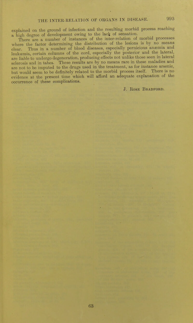 explained on the ground of infection and the resulting morbid process reaching a hio-h decree of development owing to the lacls of sensation. There are a number of instances of the inter-relation of morbid processes where the factor determining the distribution of the lesions is by no means clear. Thus in a number of blood diseases, especially pernicious anaemia and leuktemia, certain columns of the cord, especially the posterior and the lateral, are liable to undergo degeneration, producing effects not unlike those seen in lateral sclerosis and in tabes. These results are by no means rare in these maladies and are not to be imputed to the drugs used in the treatment, as for instance arsenic, but would seem to be definitely related to the morbid process itself. There is no evidence at the present time which will afford an adequate explanation of the occurrence of these complications. J. EosE Bbadfobd. 63