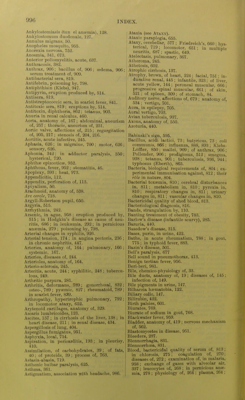 Ankylostomiasis (tun el anaemia), 128. Ankylostomum duodenale, 127. Annulus migrans, 50. Anopheles mosquito, 955. Anorexia nervosa, 752. Anosmia, 341, 673. Anterior poliomyelitis, acute, 637. Anthracosis, 382. Anthrax, 906; bacillus of, 906; oedema, 906; serum treatment of, 909. Antibacterial sera, 819. Antifebrin, poisoning by, 798. Antiphthisin (Klebs), 947. Antipyrin, eruption produced by, 514. Antisera, 819. Antistreptococcic sera, in scarlet fever, 841. Antitoxic sera, 819 ; eruptions by, 514. Antitoxin, diphtheria, 862 ; tetanus, 908. Anuria in renal calculus, 460. Aorta, anatomy of, 167; abdominal, aneurism of, 257 ; thoracic, aneurism of, 251. Aortic valve, affections of, 215; regurgitation of, 205, 217 ; stenosis of, 204, 216. Aortitis, acute infective, 245. Aphasia, 626; in migraine, 700 ; motor, 626; sensory, 626. Aphonia, 342; in adductor paralysis, 350; hysterical, 720. Aphthae epizooticae, 952. Aphthous, fever, 952 ; stomatitis, 46. Apoplexy, 593 ; heat, 973. Appendicitis, 112. Appendix, perforation of, 113. Aptyalism, 50. Arachnoid, anatomy of, 538. A7X cercle, 718. Argyll-Robertson pupil, 650. Argyria, 515. Arrhythmia, 242. Arsenic, in ague, 958 ; eruption produced by, 515 ; in Hodgkin's disease as cause of neu- ritis, 686 ; in leukaemia, 292; in pernicious anaemia, 279 ; poisoning by, 798. Arterial changes in syphilis, 926. Arterial tension, 174 ; in angina pectoris, 236 ; in chronic nephritis, 447. Arteries, anatomy of, 164; pulmonary, 166 ; systemic, 167. Arteries, diseases of, 244. Arterioles, anatomy of, 164. Arterio-sclerosis, 245. Arteritis, acute, 244 ; syphilitic, 248 ; tubercu- lous, 249. Arthritic purpura, 281. Arthritis, deformans, 789; gonorrhoeal, 832 ; osteo-, 789 ; pyaemic, 827 ; rheumatoid, 789 ; in scarlet fever, 839. Arthropathy, hypertrophic pulmonary, 792; in locomotor ataxy, 652. Arytenoid cartilages, anatomy of, 329. Ascaris lumbricoides, 123. Ascites, 157 ; in cirrhosis of the liver, 138 ; in heart disease, 211 ; in renal disease, 434. Aspergillosis of lung, 404. Aspergillus fumigatus, 951. Asphyxia, local, 754. Aspiration, in pericarditis, 193 ; in pleurisy, 410. Assimilation, of carbohydrates, 39; of fats, 40; of proteids, 39 ; process of, 763. Astasia-abasia, 719. Asthenic bulbar paralysis, 625. Asthma, 361. Astigmatism, association y^ith headache, 986. Ataxia (see Ataxy). Ataxic paraplegia, 655. Ataxy, cerebellar, 577 ; Friedreich's, 660 ; hys- terical, 719; locomotor, 651; in multiple neuritis, 687 ; spastic, 649. Atelectasis, pulmonary, 367. Atheroma, 245. Athetosis, 602. Atrophic cirrhosis, 187. Atrophy, bro^vn, of heart, 224; facial, 751; in- durative renal, 445 ; infantile, 323 ; of liver, acute yellov?, 144; peroneal muscular, 666 ; progressive spinal muscular, 661; of skin| 521; of spleen, 309; of stomach, 84. Auditory nerve, affections of, 679 ; anatomy of 534 ; vertigo, 701. Aura, in epilepsy, 705. Aural vertigo, 703. Avian tuberculosis, 937. Axons, anatomy of, 550. Azoturia, 440. Babinski's sign, 595. Bacillus, acidi lactici, 78; butyricus, 73; coli communis, 866 ; influenza, 888, 893 ; Klebs- Loffler, 850; mallei, 909; of anthrax, 906; Pollender, 906 ; prodigiosus, 512 ; smegma, 938 ; tetanus, 901; tuberculosis, 986, 944 ; typhosus (Eberth), 865. Bacteria, biological requirements of, 804 ; ex- perimental immunisation against, 812 ; their rdle in nature, 804. Bacterial toxaemia, 810; cerebral disturbauces in, 811; metabolism in, 810; pyrexia in, 810; respiratory changes in, 811; urinary changes in, 811; vascular changes in, 810. Bactericidal quality of shed blood, 818. Bacteriological diagnosis, 816. Bands, strangulation by, 110. Banting treatment of obesity, 783. Barlovsr's disease (infantile scurvy), 285. Baruria, 440. Basedow's disease, 315. Bases, purin, in urine, 422. Baths, in acute rheumatism, 788; in gout, 775 ; in typhoid fever, 888. Bazin's disease, 501. Bell's paralysis, 677 Bell sound in pneumothorax, 413. Benign tertian fever, 956. Beri-beri, 981. Bile, chemico-physiology of, 33. Bile ducts, anatomy of, 19 ; diseases of, 145 ; infection of, 149. Bile pigments in urine, 147. Bilharzia haematobia, 122. Biliary colic, 147. Bilirubin, 422. Birth palsies, 601. Biurates, 769. Biurate of sodium in gout, 768. Blackwater fever, 959. Bladder, anatomy of, 419 ; nervous mechanism of, 562. Blastomycetes in disease, 951. Bleeders, 287. Blennorrhagia, 831. Blennorrhoea, 881. Blood, bactericidal quality of serum of, 813; in chlorosis, 275; coagulation of, 270; diseases of, 272 ; examination of, in malaria, 958 ; exchange of gases with alveolar air, 337 ; leucocytes of, 268; in pernicious anae- mia, 278 ; physiology of, 264 ; plasma, 264 ;