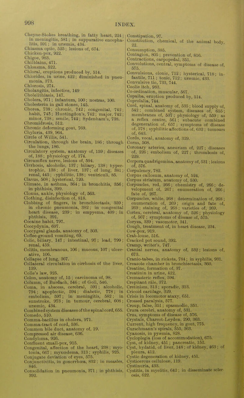 Cheyne-Stokes breathing, in fatty heart, 224; in meningitis, 581; in auppurativo encepha- litis, 591; in unemia, 434. Chiasma optic, 525 ; lesions of, G74. Chicken-pox, 922. Chigoe, 983. Chilblains, 471. Chloasma, 522. Chloral, eruptions produced by, 514. Chlorides, in urine, 422; diminished in pneu- monia, 373. Chlorosis, 274. Cholangitis, infective, 149 Cholelithiasis, 147. Cholera, 971; infantum, 100; nostras, 100. Cholesterin in gall stones, 145. Chorea, 738; chronic, 742; congenital, 742; habit, 743; Huntingdon's, 742; major, 742; minor, 738 ; senile, 742 ; Sydenham's, 738. Chromidrosis, 512. Chronic deforming gout, 769. Chyluria, 439, 964. Circle of Willis, 541. Circulation, through the brain, 186; through the lungs, 186. Circulatory system, anatomy of, 159; diseases of, 188 ; physiology of, 174. Circumflex nerve, lesions of, 594. Cirrhosis, alcoholic, 137; biliary, 138; hyper- trophic, 138; of liver, 137; of lung, 381; renal, 445; -yphilitic, 138; ventriculi, 85. Clavus, 508; hysterical, 720. Climate, in asthma, 364; in bronchitis, 356; in phthisis, 899. Clonus, ankle, physiology of, 563. Clothing, disinfection of, 818. Clubbing of fingers, in bronchiectasis, 359; in chronic pneumonia, 382 ; in congenital heart disease, 239; in empyema, 409 ; in phthisis, 391. Cocaine habit, 797. Coccydynia, 697. Coccygeal glands, anatomy of, 303. Coffee-ground vomiting, 69. Colic, biliary, 147 ; intestinal, 97 ; lead, 799 ; renal, 459. Colitis, membranous, 106 ; mucous, 107 ; ulcer- ative, 106. Collapse of lung, 367. Collateral circulation in cirrhosis of the liver, 139. Colle's law, 925. Colon, anatomy of, 15 ; carcinoma of, 98. Column, of Burdach, 546 ; of Goll, 546. Coma, in abscess, cerebral, 591; alcoholic, 794; apoplectic, 594; diabetic, 778; in embolism, 597; in meningitis, 582; in sunstroke, 973; in tumour, cerebral, 608; ursBmic, 434. Combined system diseases of the spinal cord, 655. Comedo, 510. Comma-bacillus in cholera, 971. Comma-tract of cord, 536. Common bile duct, anatomy of, 19. Compressed air disease, 636. Condyloma, 926. Confluent stnall-pox, 915. Congenital, affection of the heart, 238; myo- tonia, 667 ; myxcedema, 313 ; syphilis, 925. Conjugate deviation of eyes, 575. Conjunctivitis, in gonorrhoea, 832 ; in measles, 846. Consolidation in pneumonia, 371; in phthisis, 392. Constipation, 97. Constitution, chemical, of tlie animal bodv 22. ^' Consumption, 385. Contagion, 805 ; prevention of, 816. Contractions, carpopedal, 351. Convolutions, central, symptoms of disease of. 575. Convulsions, clonic, 712; hysterical, 718; in- fantile, 711; tonic, 712 ; ura3mic, 433. Convulsive tic, 733, 744. Coolie itch, 983. Co-ordination, muscular, 567. Copaiba, eruption produced by, 514. Coprolalia, 744. Cord, spinal, anatomy of, 535; blood supply of, 542; combined system, diseases of, 655; membranes of, 537; physiology of, 559 ; as a reflex centre, 561; subacute combined degeneration of, 657 ; symptoms of disease of, 578 ; syphilitic affections of, 632 ; tumours of, 643. Cords, vocal, anatomy of, 329. Corns, 508. Coronary arteries, aneurism of, 227 ; diseases of, 226 ; embolism of, 227 ; thrombosis of, 229. Corpora quadrigemina, anatomy of, 531; lesions of, 576. Corpulency, 782. Corpus callosum, anatomy of, 524. Corpus striatum, anatomy of, 530. Corpuscles, red, 266; chemistry of, 266; de- velopment of, 267; enumeration of, 266; fate of, 267. Corpuscles, vyhite, 268 ; determination of, 268 ; enumeration of, 269; origin and fate of, 269 ; staining of, 268 ; varieties of, 269. Cortex, cerebral, anatomy of, 526 ; physiology of, 567 ; symptoms of disease of, 575. Coryza, 339 ; vasomotor, 341. Cough, treatment of, in heart disease, 234. Cow-pox, 919. Crab-louse, 516. Cracked pot sound, 392. Cramp, writer's, 747. Cranial nerves, anatomy of, 532 ; lesions of, 673. Cranio-tabes, in rickets, 784; in syphilis, 931. Creasote chamber in bronchiectasis, 360. Creatine, formation of, 37. Creatiuin in urine, 422. Cremasteric reflex, 594. Crepitant r3,le, 372. Cretinism, 313 ; sporadic, 313. Cricoid cartilage, 329. Crisis in locomotor ataxy, 051. Crossed paralysis, 577. Croup, false, 351; spasmodic, 351. Crura cerebri, anatomy of, 531. Crus, symptoms of disease of, 576. Crystals, Charcot-Leyden, 290, 363. Current, high frequency, in gout, 775. Curschmann's spirals, 355, 363. Cyanosis, in pysemia, 828. Cycloplegia (loss of accommodation), 675. Cyst, of kidney, 451; pancreatic, 152. Cyst, hydatid, of liver, 148 ; of kidney, 463 ; of pleura, 412. Cystic degeneration of kidney, 451. Cysticercus cellulosse, 119. Cystinuria, 433. Cystitis, in myelitis, 642 ; in disseminate scler- osis, 622.