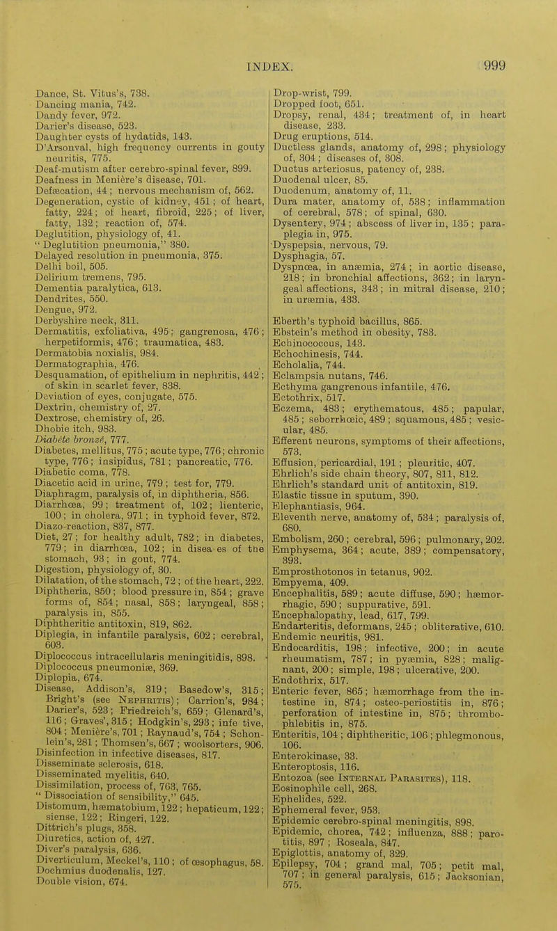 Dance, St. Vitus's, 738. Dauciug mauia, 742. Daudy fever, 972. Daner's disease, 523. Daughter cysts of hydatids, 143. D'Arsonval, high frequency currents in gouty neuritis, 775. Deaf-mutism after cerebro-spinal fever, 899. Deafness in Meniere's disease, 701. Defcecation, 44; nervous mechanism of, 562. Degeneration, cystic of kidnyy, 451; of heart, fatty, 224; of heart, fibroid, 225; of liver, fatty, 132; reaction of, 574. Deglutition, physiology of, 41.  Deglutition pneumonia, 380. Delayed resolution in pneumonia, 375. Delhi boil, 505. Delirium tremens, 795. Dementia paralytica, 618. Dendrites, 550. Dengue, 972. Derbyshire neck, 311. Dermatitis, exfoliativa, 495 : gangrenosa, 476 ; herpetiformis, 476; traumatica, 483. Dermatobia noxialis, 984. Dermatographia, 476. Desquamation, of epithelium in nephritis, 442 ; of skin in scarlet fever, 838. Deviation of eyes, conjugate, 575. Dextrin, chemistry of, 27. Dextrose, chemistry of, 26. Dhobie itch, 983. Diahite bronzi>,, 111. Diabetes, mellitus, 775; acute type, 776; chronic type, 776; insipidus, 781; pancreatic, 776. Diabetic coma, 778. Diacetic acid in urine, 779 ; test for, 779. Diaphragm, paralysis of, in diphtheria, 856. Diarrhoea, 99; treatment of, 102; lienteric, 100; in cholera, 971; in typhoid fever, 872. Diazo-reaction, 837, 877. Diet, 27; for healthy adult, 782; in diabetes, 779; in diarrhoea, 102; in disea es of tl:e stomach, 93; in gout, 774. Digestion, physiology of, 30. Dilatation, of the stomach, 72 ; of the heart, 222. Diphtheria, 850 ; blood pressure in, 854 ; grave forms of, 854; nasal, 858; laryngeal, 858; paralysis in, 855. Diphtheritic antitoxin, 819, 862. Diplegia, in infantile paralysis, 602; cerebral, 603. Diplococcus intracellularis meningitidis, 898. Diplococcus pneumoniae, 369. Diplopia, 674. Disease, Addison's, 319; Basedow's, 315; Bright's (see Nephritis); Carrion's, 984; Darier's, 523 ; Friedreich's, 659 ; Glenard's, 116 ; Graves', 315; Hodgkin's, 293 ; infe tive, 804; Meni^;re's, 701; Raynaud's, 754 ; Schon- lein's, 281; Thomson's, 667 ; woolsorters, 906. Disinfection in infective diseases, 817. Disseminate sclerosis, 618. Disseminated myelitis, 640. Dissimilation, process of, 763, 765.  Dissociation of sensibility, 645. Distomum, hnematobium, 122 ; hepaticum, 122; siense, 122 ; Ringeri, 122. Dittrich's plugs, .858. Diuretics, action of, 427. Diver's paralysis, 686. Diverticulum, Meckel's, 110; of CEsophagus, 58. Dochmiua duodenalis, 127. Double vision, 674. Drop-wrist, 799. Dropped foot, 651. Dropsy, renal, 484; treatment of, in heart disease, 233. Drug eruptions, 514. Ductless glands, anatomy of, 298; physiology of, 304 ; diseases of, 308. Ductus arteriosus, patency of, 238. Duodenal ulcer, 85. Duodenum, anatomy of, 11. Dura mater, anatomy of, 538; inflammation of cerebral, 578; of spinal, 630. Dysentery, 974 ; abscess of liver in, 135 ; para- plegia in, 975. •Dyspepsia, nervous, 79. Dysphagia, 57. Dyspnoea, in anaemia, 274 ; in aortic disease, 218; in bronchial affections, 362; in laryn- geal affections, 343; in mitral disease, 210; in uraemia, 433. Eberth's typhoid bacillus, 865. Bbstein's method in obesity, 783. Echinococcus, 143. Echochinesis, 744. Echolaha, 744. Eclampsia nutans, 746. Ecthyma gangrenous infantile, 476. Ectothrix, 517. Eczema, 483; erythematous, 485; papular, 485 ; seborrhceic, 489 ; squamous, 485 ; vesic- ular, 485. Efferent neurons, symptoms of their affections, 573. Efiusion, pericardial, 191; pleuritic, 407. Ehrlich's side chain theory, 807, 811, 812. Ehrlich's standard unit of antitoxin, 819. Elastic tissue in sputum, 390. Elephantiasis, 964. Eleventh nerve, anatomy of, 584 ; paralysis of, 680. Embolism, 260 ; cerebral, 596; pulmonary, 202. Emphysema, 364; acute, 389; compensatory, 398. Emprosthotonos in tetanus, 902. Empyema, 409. Encephalitis, 589; acute diffuse, 590; hsemor- rhagic, 590; suppurative, 591. Encephalopathy, lead, 617, 799. Endarteritis, deformans, 245 ; obliterative, 610. Endemic neuritis, 981. Endocarditis, 198; infective, 200; in acute rheumatism, 787; in pyaemia, 828; malig- nant, 200; simple, 198; ulcerative, 200. Endothrix, 517. Enteric fever, 865; haemorrhage from the in- testine in, 874; osteo-periostitis in, 876; perforation of intestine in, 875; thrombo- phlebitis in, 875. Enteritis, 104 ; diphtheritic, 106 ; phlegmonous, 106. Enterokinase, 33. Bnteroptosis, 116. Entozoa (see Internal Parasites), 118. Eosinophile cell, 268. Ephelides, 522. Ephemeral fever, 953. Epidemic cerebro-spinal meningitis, 898. Epidemic, chorea, 742; influenza, 888; paro- titis, 897 ; Roseala, 847. Epiglottis, anatomy of, 829. Epilepsy, 704 ; grand mal, 705; petit mal, 707; in general paralysis, 615; Jacksonian,