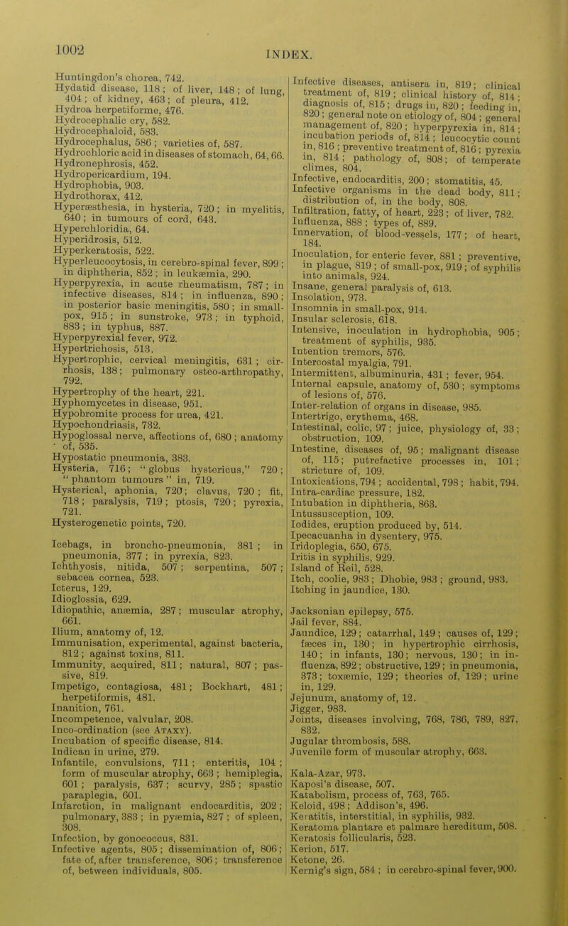 Huntingdon's chorea, 742. Hydatid disease, 118; of liver, 148 ; of lung, 404 ; of kidney, 4G3; of pleura, 412. Hydroa herpetiforme, 476. Hydrocephalic cry, 582. Hydrocephaloid, 583. Hydrocephalus, 586 ; varieties of, 687. Hydrochloric acid in diseases of stomach, 64,66. Hydronephrosis, 452. Hydropericardium, 194. Hydrophobia, 903. Hydrothorax, 412. Hyperesthesia, in hysteria, 720; in myelitis, 640; in tumours of cord, 643. Hyperchloridia, 64. Hyperidrosis, 512. Hyperkeratosis, 522. Hyperleucocytosis, in cerebro-spinal fever, 899 ; in diphtheria, 852 ; in leuksemia, 290. Hyperpyrexia, in acute rheumatism, 787; in infective diseases, 814 ; in influenza, 890 ; in posterior basic meningitis, 580; in small- pox, 915; in sunstroke, 978; in typhoid, 883 ; in typhus, 887. Hyperpyrexia! fever, 972. Hypertrichosis, 513. Hypertrophic, cervical meningitis, 631 ; cir- rhosis, 138; pulmonary osteo-arthropathy, 792, Hypertrophy of the heart, 221. Hyphomycetes in disease, 951. Hypobromite process for urea, 421. Hypochondriasis, 732. Hypoglossal nerve, affections of, 080 ; anatomy ■ of, 535. Hypostatic pneumonia, 383. Hysteria, 716;  globus hystericus, 720;  phantom tumours  in, 719. Hysterical, aphonia, 720; clavus, 720; fit, 718 ; paralysis, 719; ptosis, 720 ; pyrexia, 721. Hysterogenetic points, 720. Icebags, in broncho-pneumonia, 381 ; in pneumonia, 377 ; in pyrexia, 823. Ichthyosis, nitida, 507; serpentina, 507; sebacea cornea, 523. Icterus, 129. Idioglossia, 629. Idiopathic, anaemia, 287; muscular atrophy, 661. Ilium, anatomy of, 12. Immunisation, experimental, against bacteria, 812 ; against toxins, 811. Immunity, acquired, 811; natural, 807 ; pas- sive, 819. Impetigo, contagiosa, 481; Bockhart, 481; herpetiformis, 481. Inanition, 761. Incompetence, valvular, 208. Inco-ordination (see Ataxy). Incubation of specific disease, 814. Indican in urine, 279. Infantile, convulsions, 711 ; enteritis, 104 ; form of muscular atrophy, 663 ; hemiplegia, 601 ; paralysis, 637; scurvy, 285; spastic paraplegia, 601. Infarction, in malignant endocarditis, 202; pulmonary, 383 ; in pytemia, 827 ; of spleen, 308. Infection, by gonococcus, 831. Infective agents, 805; dissemination of, 806; fate of, after transference, 806 ; transference of, between individuals, 805. Infective diseases, antisera in, 819; clinical treatment of, 819 ; clinical history of 814 • diagnosis of, 815; drugs in, 820; feeding in' 820; general note on etiology of, 804 ; general management of, 820; hyperpyrexia in, 814- incubation periods of, 814 ; leucocytic count m, 816 ; preventive treatment of, 81(3; pyrexia in, 814; pathology of, 808; of temperate climes, 804. Infective, endocarditis, 200 ; stomatitis, 45. Infective organisms in the dead body, 811 • distribution of, in the body, 808. Infiltration, fatty, of heart, 223 ; of liver, 782 Influenza, 888 ; types of, 889. Innervation, of blood-vessels, 177; of heart, 184. Inoculation, for enteric fever, 881; preventive, m plague, 819 ; of small-pox, 919; of syphilis into animals, 924. Insane, general paralysis of, 613. Insolation, 973. Insomnia in small-pox, 914. Insular sclerosis, 618. Intensive, inoculation in hydrophobia, 905; treatment of syphilis, 935. Intention tremors, 576. Intercostal myalgia, 791. Intermittent, albuminuria, 431; fever, 954. Internal capsule, anatomy of, 530 ; symptoms of lesions of, 576. Inter-relation of organs in disease, 985. Intertrigo, erythema, 468. Intestinal, colic, 97; juice, physiology of, 33; obstruction, 109. Intestine, diseases of, 95; malignant disease of, 115; putrefactive processes in, 101; stricture of, 109. Intoxications, 794 ; accidental, 798; habit, 794. Intra-cardiac pressure, 182. Intubation in diphtheria, 863. Intussusception, 109. Iodides, eruption produced by, 514. Ipecacuanha in dysentery, 975. Iridoplegia, 650, 675. Iritis in syphilis, 929. Island of Reil, 528. Itch, coolie, 983 ; Dhobie, 983 ; ground, 983. Itching in jaundice, 180. Jacksonian epilepsy, 575. Jail fever, 884. Jaundice, 129; catarrhal, 149; causes of, 129; fsBces in, 130; in hypertrophic cirrhosis, 140; in infants, 130; nervous, 180; in in- fluenza, 892 ; obstructive, 129; in pneumonia, 373 ; toxsemic, 129 ; theories of, 129 ; urine in, 129. Jejunum, anatomy of, 12. Jigger, 988. Joints, diseases involving, 768, 786, 789, 827, 832. Jugular thrombosis, 588. Juvenile form of muscular atrophy, 663. Kala-Azar, 973. Kaposi's disease, 507. Katabolism, process of, 763, 765. Keloid, 498; Addison's, 496. Keratitis, interstitial, in syphilis, 982. Keratoma plantare et palmare hereditum, 508. Keratosis follicularis, 523. Kerion, 517. Ketone, 26. Kernig's sign, 584 ; in cerebro-spinal fever, 900.