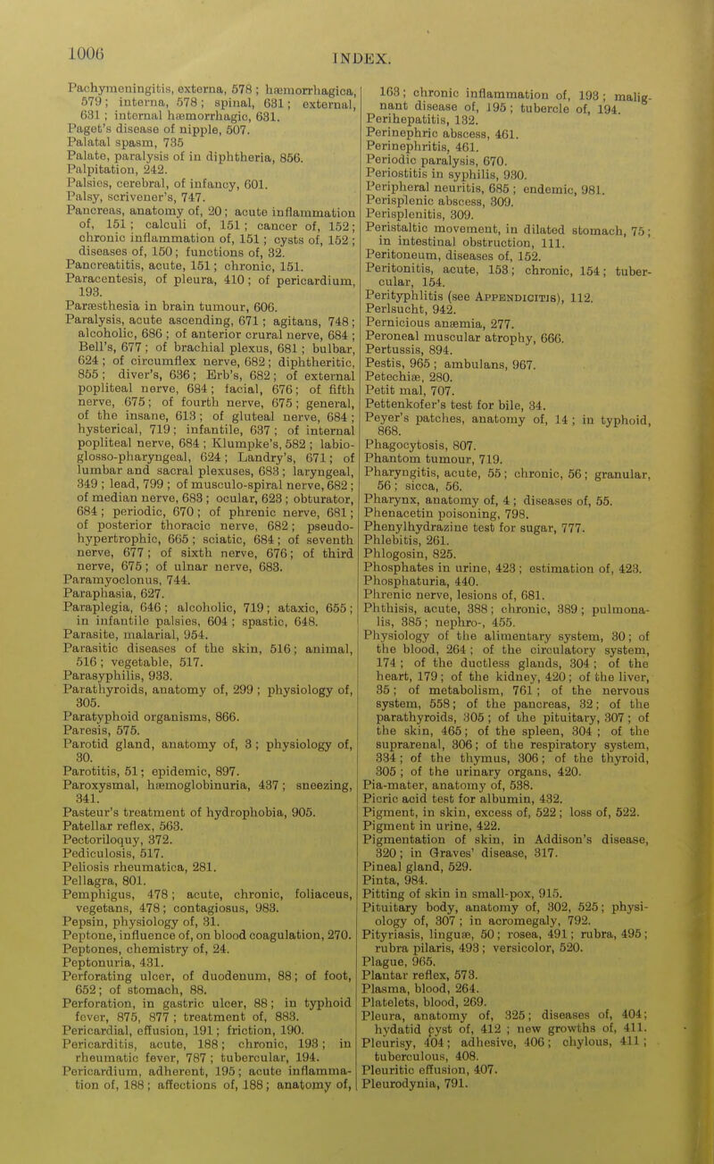 lOOG Pachymeningitis, externa, 578 ; hueraorrhagica, 579; interna, 578 ; spinal, 631; external, 631 ; internal haemorrhagic, 681. Paget's disease of nipple, 507. Palatal spasm, 735 Palate, paralysis of in diphtheria, 856. Palpitation, 242. Palsies, cerebral, of infancy, 601. Palsy, scrivener's, 747. Pancreas, anatomy of, 20; acute inflammation of, 151 ; calculi of, 151; cancer of, 152; chronic inflammation of, 151; cysts of, 152 ; diseases of, 150; functions of, 32. Pancreatitis, acute, 151; chronic, 151. Paracentesis, of pleura, 410; of pericardium, 193. Parsesthesia in brain tumour, 606. Paralysis, acute ascending, 671; agitans, 748 ; alcoholic, 686 ; of anterior crural nerve, 684 ; Bell's, 677 ; of brachial plexus, 681; bulbar, 624 ; of circumflex nerve, 682; diphtheritic, 856; diver's, 636; Erb's, 682; of external popliteal nerve, 684; facial, 676; of fifth nerve, 675; of fourth nerve, 675; general, of the insane, 613; of gluteal nerve, 684 ; hysterical, 719; infantile, 637 ; of internal popliteal nerve, 684 ; Klumpke's, 582 ; labio- glosso-pharyngeal, 624; Landry's, 671; of lumbar and sacral plexuses, 683 ; laryngeal, 349 ; lead, 799 ; of musculo-spiral nerve, 682 ; of median nerve, 683 ; ocular, 623 ; obturator, 684 ; periodic, 670 ; of phrenic nerve, 681; of posterior thoracic nerve, 682; pseudo- hypertrophic, 665 ; sciatic, 684; of seventh nerve, 677; of sixth nerve, 676; of third nerve, 675; of ulnar nerve, 688. Paramyoclonus, 744. Paraphasia, 627. Paraplegia, 646 ; alcoholic, 719; ataxic, 665; in infantile palsies, 604 ; spastic, 648. Parasite, malarial, 954. Parasitic diseases of the skin, 516; animal, 516; vegetable, 617. Parasyphilis, 933. Parathyroids, anatomy of, 299 ; physiology of, 805. Paratyphoid organisms, 866. Paresis, 575. Parotid gland, anatomy of, 3 ; physiology of, 80. Parotitis, 51; epidemic, 897. Paroxysmal, haemoglobinuria, 437; sneezing, 341. Pasteur's treatment of hydrophobia, 906. Patellar reflex, 663. Pectoriloquy, 372. Pediculosis, 517. Peliosis rheumatica, 281. Pellagra, 801. Pemphigus, 478; acute, chronic, foliaceus, vegetans, 478; contagiosus, 983. Pepsin, physiology of, 81. Peptone, influence of, on blood coagulation, 270. Peptones, chemistry of, 24. Peptonuria, 431. Perforating ulcer, of duodenum, 88; of foot, 662; of stomach, 88. Perforation, in gastric ulcer, 88; in typhoid fever, 875, 877 ; treatment of, 883. Pericardial, effusion, 191; friction, 190. Pericarditis, acute, 188; chronic, 198; in rheumatic fever, 787 ; tubercular, 194. Pericardium, adherent, 195; acute inflamma- tion of, 188 ; affections of, 188; anatomy of, 163; chronic inflammation of, 193 ; malig- nant disease of, J95; tubercle of, 194 Perihepatitis, 132. Perinephric abscess, 461. Perinephritis, 461. Periodic paralysis, 670. Periostitis in syphilis, 930. Peripheral neuritis, 685 ; endemic, 981. Perisplenic abscess, 309. Perisplenitis, 309. Peristaltic movement, in dilated stomach, 75; in intestinal obstruction. 111. Peritoneum, diseases of, 152. Peritonitis, acute, 153; chronic, 154; tuber- cular, 154. Perityphlitis (see Appendicitis), 112. Perlsucht, 942. Pernicious anaemia, 277. Peroneal muscular atrophy, 666. Pertussis, 894. Pestis, 965 ; ambulans, 967. Petechiae, 280. Petit mal, 707. Pettenkofer's test for bile, 34. Peyer's patches, anatomy of, 14 ; in typhoid, 868. Phagocytosis, 807. Phantom tumour, 719. Pharyngitis, acute, 55; chronic, 56; granular, 66; sicca, 66. Pharynx, anatomy of, 4 ; diseases of, 55. Phenacetin poisoning, 798. Phenylhydrazine test for sugar, 777. Phlebitis, 261. Phlogosin, 826. Phosphates in urine, 423 ; estimation of, 428. Phosphaturia, 440. Phrenic nerve, lesions of, 681. Phthisis, acute, 888; chronic, 389; pulmona- lis, 385; nephro-, 455. Physiology of tlie alimentary system, 30; of the blood, 264 ; of the circulatory system, 174 ; of the ductless glands, 304 ; of the heart, 179 ; of the kidney, 420 ; of the liver, 85; of metabolism, 761 ; of the nervous system, 558; of the pancreas, 32; of the parathyroids, 305 ; of uhe pituitary, 307; of the skin, 465; of the spleen, 304 ; of the suprarenal, 306; of the respiratory system, 834 ; of the thymus, 806; of the thyroid, 305 ; of the urinary organs, 420. Pia-mater, anatomy of, 538. Picric acid test for albumin, 432. Pigment, in skin, excess of, 522 ; loss of, 522. Pigment in urine, 422. Pigmentation of skin, in Addison's disease, 320; in Graves' disease, 317. Pineal gland, 529. Pinta, 984. Pitting of skin in small-pox, 915. Pituitary body, anatomy of, 302, 525; physi- ology of, 807 ; in acromegaly, 792. Pityriasis, linguae, 50 ; rosea, 491; rubra, 495 ; rubra pilaris, 493 ; versicolor, 520. Plague, 965. Plantar reflex, 573. Plasma, blood, 264. Platelets, blood, 269. Pleura, anatomy of, 825; diseases of, 404; hydatid cyst of, 412 ; new growths of, 411. Pleurisy, 404 ; adhesive, 406 ; chylous, 411 ; tuberculous, 408. Pleuritic effusion, 407. Pleurodynia, 791.