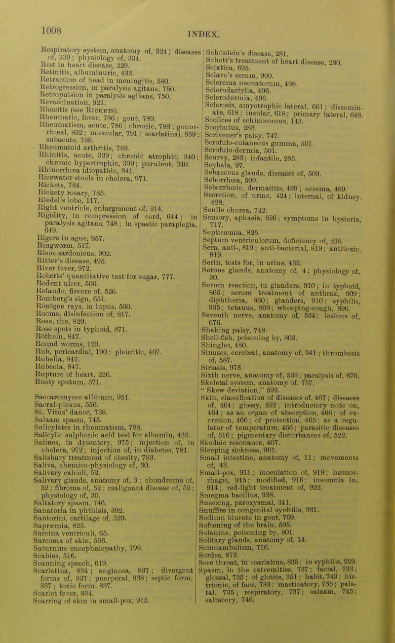 INDEX. Respiratory system, anatomy of, 324; diseases of, 339 ; physiology of, 334. Rest in iieart disease, 229. Retinitis, albuminuric, 433. Retraction of head in meningitis, 580. Retrogression, in paralysis agitans, 750. Retropulsion in paralysis agitans, 750. Revaccination, 921. Rhacitis (see Rickets). Rheumatic, fever, 786 ; gout, 789. Rheumatism, acute, 786; chronic, 788 ; gonor- rhoea!, 832 ; muscular, 791; scarlatinal, 839; subacute, 788. • Rheumatoid arthritis, 789. Rhinitis, acute, 339; chronic atrophic, 340; chronic hypertrophic, 339; purulent, 340. Rhinorrhoea idiopathic, 341. Ricewater stools in cholera, 971. Rickets, 784. Rickety rosary, 785. Riedel's lobe, 117. Right ventricle, enlargement of, 214. Rigidity, in compression of cord, 644 ; in paralysis agitans, 748 ; in spastic paraplegia. Rigors in ague, 957. Ringworm, 517. Risus sardonicus, 902. Ritter's disease, 495. River fever, 972. Roberts' quantitative test for sugar, 777. Rodenb ulcer, 506. Rolando, fissure of, 526. Romberg's sign, 651. Rontgen rays, in lupus, 500. Rooms, disinfection of, 817. Rose, the, 829. Rose spots in typhoid, 871. Rotheln, 847. Round worms, 123. Rub, pericardial, 190 ; pleuritic, 407. Rubella, 847. Rubeola, 847. Rupture of heart, 226. Rusty sputum, .371. Saccaromyces albicans, 951. Sacral-plexus, 556. St. Vitus' dance, 738. Salaam spasm, 745. Salicylates in rheumatism, 788. Salicylic sulphonic acid test for albumin, 432. Salines, in dysentery, 975; injection of, in cholera, 972; injection of, in diabetes, 781. Salisbury treatment of obesity, 783. Saliva, chemico-physiology of, 30. Salivary calculi, 52. Salivary glands, anatomy of, 3 ; chondroma of, 52 ; fibroma of, 52 ; malignant disease of, 52 ; physiology of, 30. Saltatory spasm, 746. Sanatoria in phthisis, 392. Santorini, cartilage of, 329. Saprsemia, 825. Sarcina ventriculi, 65. Sarcoma of skin, 506. Saturnine encephalopathy, 799. Scabies, 516. Scanning speech, 619. Scarlatina, 834 ; anginosa, 837 ; divergent forms of, 837 ; puerperal, 838; septic form, 837 ; toxic form, 837. Scarlet fever, 834. Scarring of skin in small-pox, 915. Schiinlein's disease, 281. Schott's treatment of heart disease, 230 Sciatica, 695. Sclavo's serum, 909. Sclerema neonatorum, 498. Sclerodactylia, 496. Sclerodermia, 496. Sclerosis, amyotrophic lateral, 661 ; dissemin- ate, 618; insular, 618; primary lateral, 648. Scolices of echinococcus, 143. Scorbutus, 283. Scrivener's palsy, 747. Scrofulo-cutaneous gumma, 601. Scrofulo-dermia, 501. Scurvy, 283; infantile, 285. Scybala, 97. Sebaceous glands, diseases of, 509. Seborrhcea, 509. Seborrhffiic, dermatitis, 489 ; eczema, 489. Secretion, of urine, 424; internal, of kidney, 428. ^ Senile chorea, 742. Sensory, aphasia, 626; symptoms in hysteria 717. ^ Septicsemia, 825. Septum ventriculorum, deficiency of, 238. Sera, anti-, 819 ; anti-bacterial, 819; antitoxic 819. Serin, tests for, in urine, 432. Serous glands, anatomy of, 4; physiology of, 30. Serum reaction, in glanders, 910; in typhoid, 865; serum treatment of anthrax, 909; diphtheria, 860; glanders, 910; syphilis, 935; tetanus, 903; whooping-cough, 896. Seventh nerve, anatomy of, 534; lesions of, 676. Shaking palsy, 748. Shell-fish, poisoning by, 802. Shingles, 480. Sinuses, cerebral, anatomy of, 541; thrombosis of, 587. Siriasis, 973. Sixth nerve, anatomy of, 533 ; paralysis of, 676. Skeletal system, anatomy of, 757.  Skew deviation, 592. Skin, classification of diseases of, 467; diseases of, 464; glossy, 522 ; introductory note on, 464; as an organ of absorption, 466; of ex- cretion, 466; of protection, 465; as a regu- lator of temperature, 466 ; parasitic diseases of, 516 ; pigmentary disturbances of, 522. Slvodaic resonance, 407. Sleeping sickness, 961. Small intestine, anatomy of, 11; movements of, 43. Small-pox, 911; inoculation of, 919; hsemor- rhagic, 915; modified, 916; insomnia in, 914; red-light treatment of, 922. Smegma bacillus, 938. Sneezing, paroxysmal, 341. Snuffles in congenital syohilis, 931. Sodium biurate in gout, 769. Softening of the brain, 595. Solanine, poisoning by, 801. SoHtary glands, anatomy of, 14. Somnambulism, 716. Sordes, 872. Sore throat, in scarlatina, 835 ; in syphilis, 929. Spasm, in the extremities, 737; facial, 733; glossal, 735 ; of glottis, 351; habit, 743 ; his- trionic, of face, 733 ; masticatory, 735; pala- tal, 735; respiratory, 737; salaam, 745; saltatory, 746.