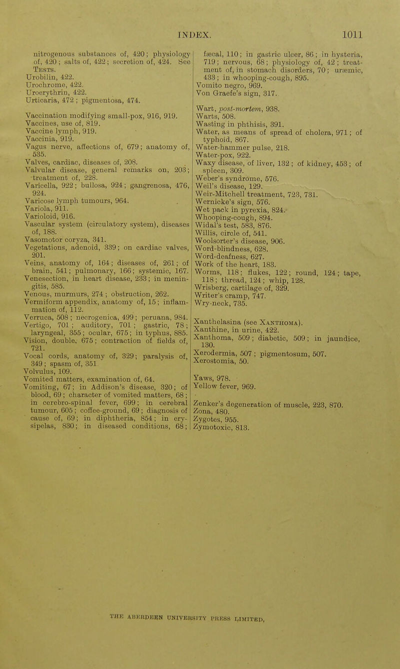 uifcrogenous substances of, 420; physiology of, 420 ; salts of, 422; secretion of, 424. See Tests. Urobilin, 422. Urochrome, 422. Uroerythrin, 422. Urticaria, 472 ; pigmentosa, 474. Vaccination modifying small-pox, 916, 919. Vaccines, use of, 819. Vaccine lymph, 919. Vaccinia, 919. Vagus nerve, afiections of, 679; anatomy of, 535. Valves, cardiac, diseases of, 208. Valvular disease, general reinarks on, 203; treatment of, 228. Varicella, 922; bullosa, 924; gangrenosa, 476, 924. Varicose lymph tumours, 964. Variola, 911. Varioloid, 916. Vascular system (circulatory system), diseases of, 188. Vasomotor coryza, 341. Vegetations, adenoid, 339; on cardiac valves, 201. Veins, anatomy of, 164; diseases of, 261; of brain, 541; pulmonary, 166; systemic, 167. Venesection, in heart disease, 233; in menin- gitis, 585. Venous, murmurs, 274 ; obstruction, 262. Vermiform appendix, anatomy of, 15; inflam- mation of, 112. Verruca, 508 ; necrogenica, 499; peruana, 984. Vertigo, 701 ; auditory, 701 ; gastric, 78; laryngeal, 355; ocular, 675; in typhus, 885. Vision, double, 675; contraction of fields of, 721. Vocal cords, anatomy of, 329; paralysis of, 349 ; spasm of, 351. Volvulus, 109. Vomited matters, examination of, 64. Vomiting, 67; in Addison's disease, 320; of blood, 69; character of vomited matters, 68 ; in cerebro-spinal fever, 699; in cerebral tumour, 605 ; coffee-ground, 69 ; diagnosis of cause of, 69; in diphtheria, 854; in ery- sipelas, 830; in diseased conditions, 68; fiecal, 110; in gastric ulcer, 86; in hysteria, 719; nervous, 68; physiology of, 42 ; treat- ment of, in stomach disorders, 70; urajmic, 433 ; in vsrhooping-cough, 895. Vomito negro, 969. Von Graefe's sign, 317. Wart, post-mortem, 938. Warts, 508. Wasting in phthisis, 391. Water, as means of spread of cholera, 971; of typhoid, 867. Water-hammer pulse, 218. Water-pox, 922. Waxy disease, of liver, 132 ; of kidney, 453 ; of spleen, 309. Weber's syndrome, 576. Weil's disease, 129. Weir-Mitchell treatment, 723, 731. Wernicke's sign, 576. Wet pack in pyrexia, 824.- Whooping-cough, 894. Widal's test, 583, 876. Willis, circle of, 541. Woolsorter's disease, 906. Word-bHndness, 628. Word-deafness, 627. Work of the heart, 183. Worms, 118; flukes, 122; round, 124; tape, 118 ; thread, 124 ; whip, 128. Wrisberg, cartilage of, 329. Writer's cramp, 747. Wry-neck, 735. Xanthelasina (see Xanthoma). Xanthine, in urine, 422. Xanthoma, 509; diabetic, 509; in jaundice, 130. Xerodermia, 507 ; pigmentosum, 507. Xerostomia, 50. Yaws, 978. Yellow fever, 969. Zenker's degeneration of muscle, 223, 870. Zona, 480. Zygotes, 955. Zymotoxic, 813. THE ABKRPEB)N UNIVBHSITY PBESS LIMITEP,