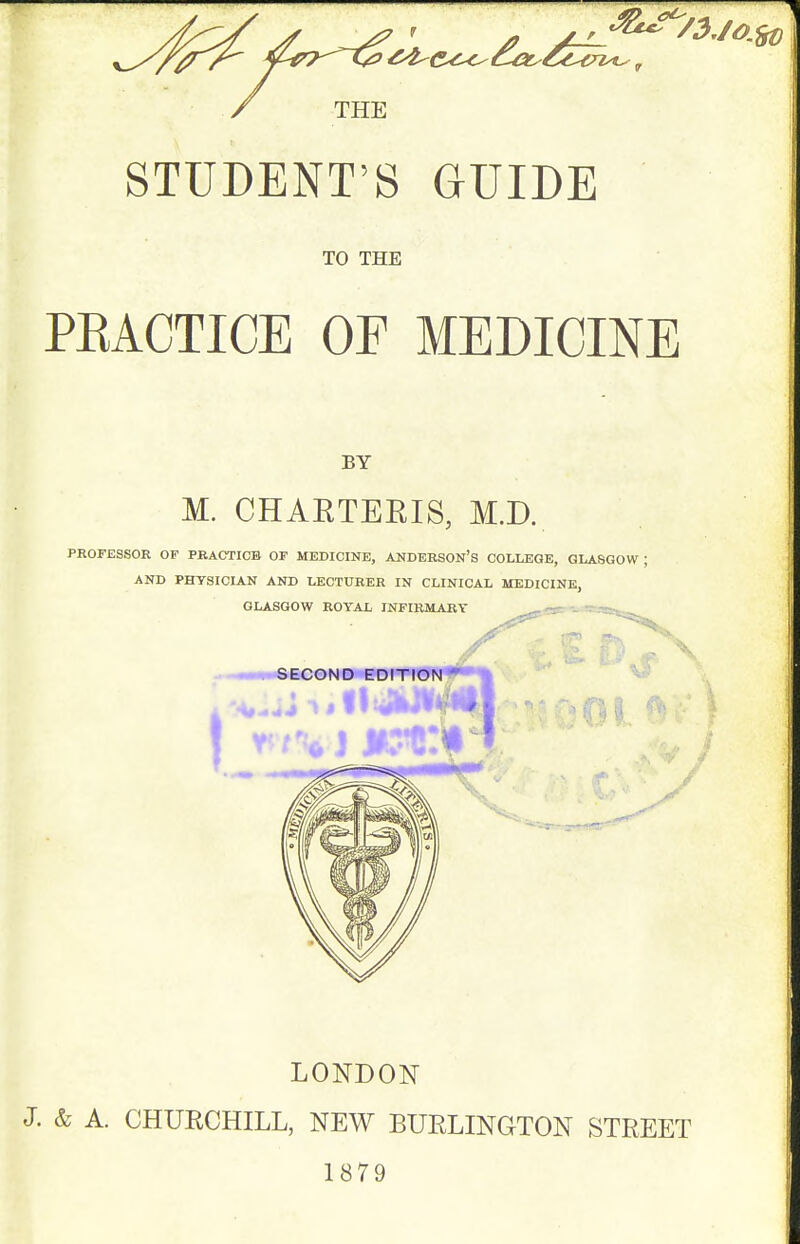 THE STUDENT'S GUIDE TO THE PEACTICE OF MEDICINE BY M. CHAETEEIS, M.D. PROFESSOR OF PBACTICB OF MEDICINE, ANDERSON'S COLLEGE, GLASGOW ; AND PHYSICIAN AND LECTURER IN CLINICAL MEDICINE, GLASGOW ROYAL INFIRMARY -asS'^  .-^-SEC0ND EDITION ■01 I LONDON J. & A. CHURCHILL, NEW BURLINGTON STREET 1879
