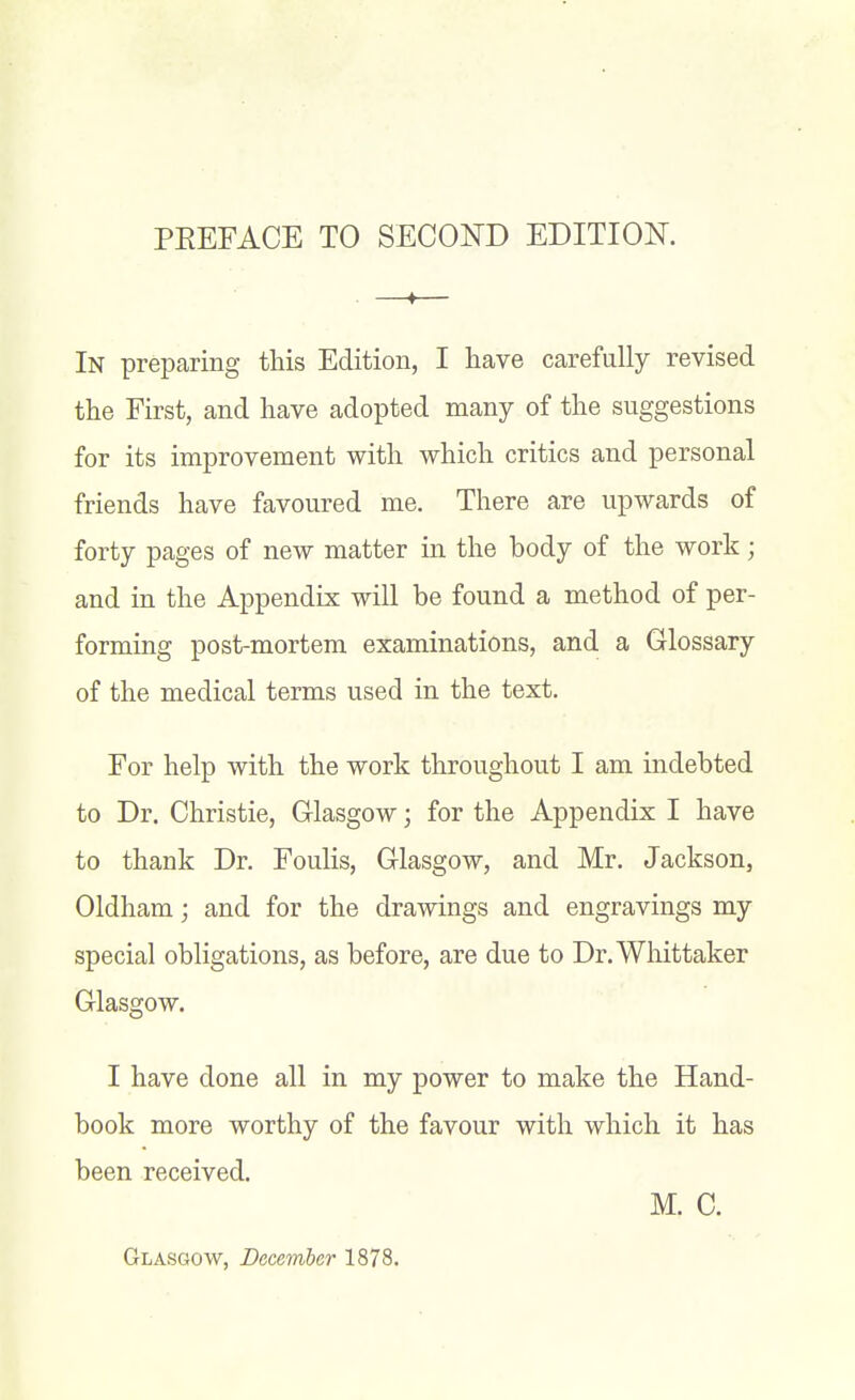 In prepcaring this Edition, I have carefully revised the First, and have adopted many of the suggestions for its improvement with which critics and personal friends have favoured me. There are upwards of forty pages of new matter in the body of the work; and in the Appendix will be found a method of per- forming post-mortem examinations, and a Glossary of the medical terms used in the text. For help with the work throughout I am indebted to Dr. Christie, Clasgow; for the Appendix I have to thank Dr. Foulis, Glasgow, and Mr. Jackson, Oldham; and for the drawings and engravings my special obligations, as before, are due to Dr.Wliittaker Glasgow. I have done all in my power to make the Hand- book more worthy of the favour with which it has been received. M. C.