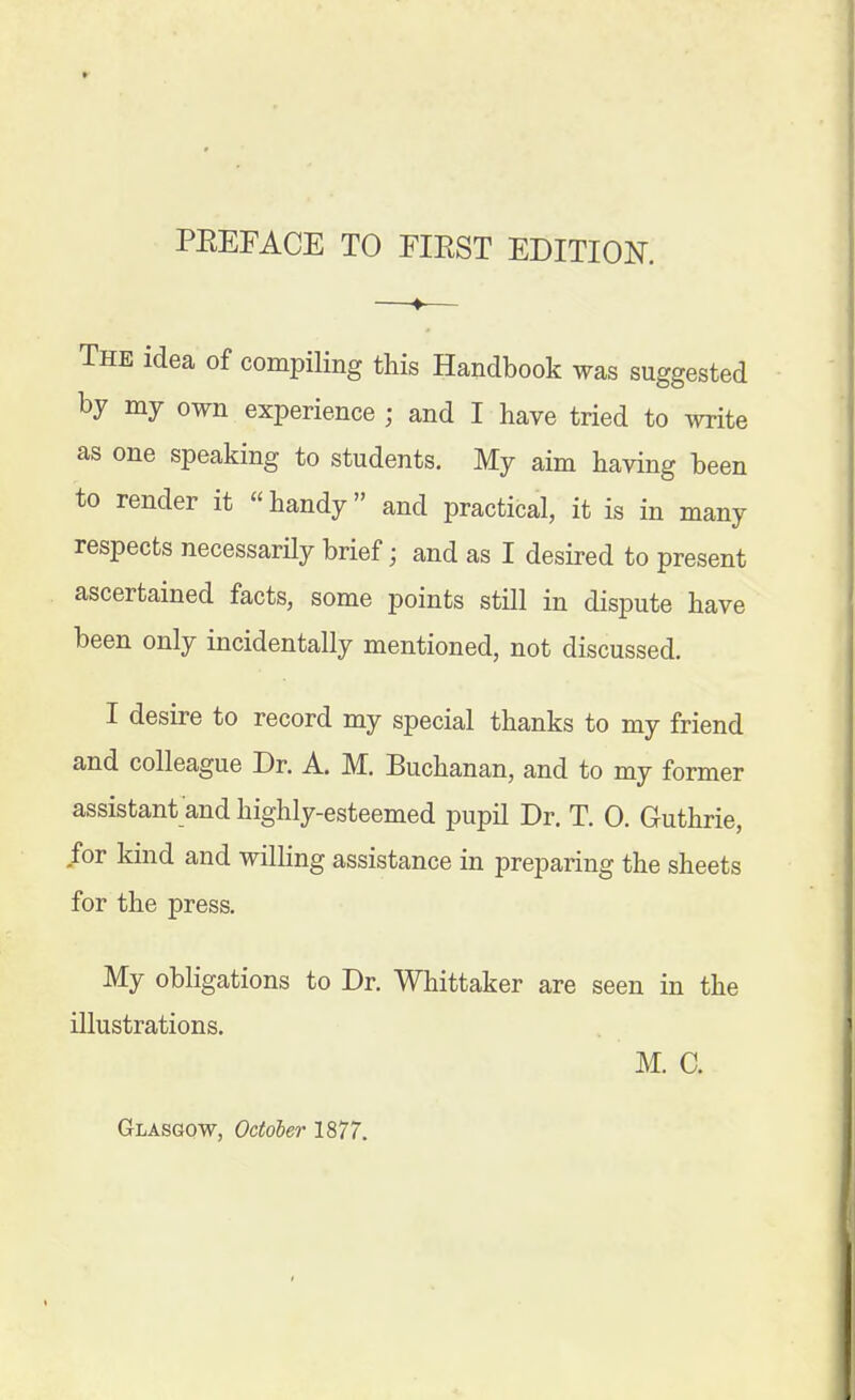 The idea of compiling this Handbook was suggested by my own experience ; and I have tried to ^vrite as one speaking to students. My aim having been to render it handy and practical, it is in many respects necessarHy brief; and as I desired to present ascertained facts, some points still in dispute have been only incidentally mentioned, not discussed. I desire to record my special thanks to my friend and colleague Dr. A. M. Buchanan, and to my former assistant and highly-esteemed pupil Dr. T. 0. Guthrie, for kind and willing assistance in preparing the sheets for the press. My obligations to Dr. Whittaker are seen in the illustrations. M. 0.