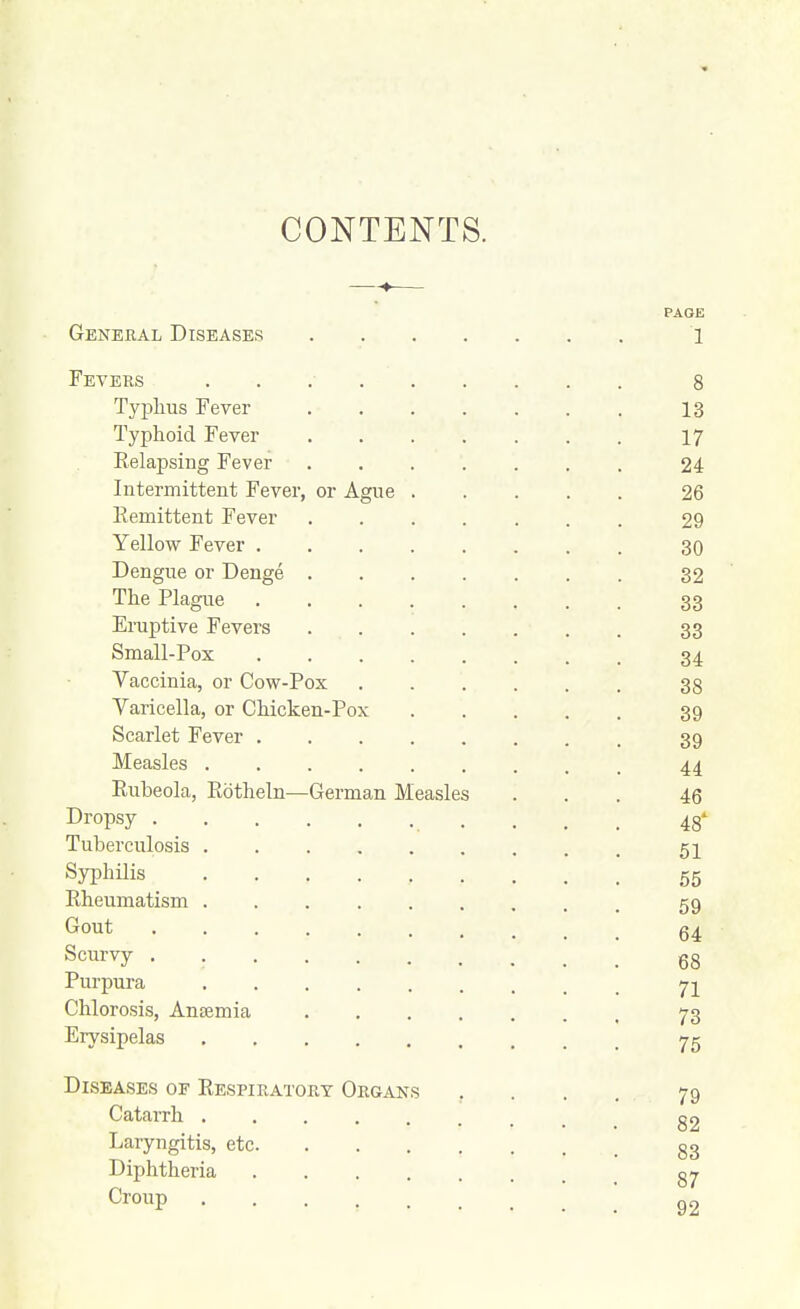CONTENTS. PAGE General Diseases 1 Fevers 8 Typhus Fever 13 Typhoid Fever 17 Eelapsing Fever 24 Intermittent Fever, or Ague 26 Remittent Fever 29 Yellow Fever 30 Dengue or Denge 32 The Plague 33 Eruptive Fevers 33 Small-Pox 34 Vaccinia, or Cow-Pox 38 Varicella, or Chicken-Pox 39 Scarlet Fever 39 Measles 44 Rubeola, Rotheln—German Measles ... 46 Dropsy . . . . 48' Tuberculosis 52 Syphilis 55 Rheumatism 59 Gout Q4 Scmvj . gg Purpura Chlorosis, Ansemia 73 Erysipelas 75 Diseases op Respiratory Organs , . . . 79 Catarrh g2 Laryngitis, etc gg Diphtheria g^ Croup 92