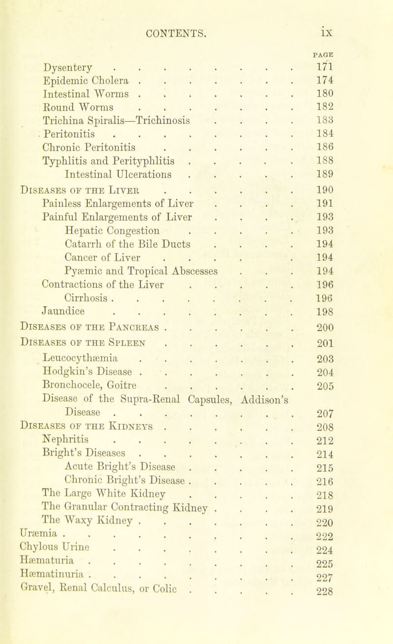 PAGE Dysentery 171 Epidemic Cholera 174 Intestinal Worms 180 Round Worms 182 Trichina Spiralis—Trichinosis . . . . 183 . Peritonitis 184 Chronic Peritonitis ...... 186 Typhlitis and Perityphlitis 188 Intestinal Ulcerations 189 Diseases of the Liver 190 Painless Enlargements of Liver .... 191 Painful Enlargements of Liver . . . . 193 Hepatic Congestion 193 Catarrh of the Bile Ducts .... 194 Cancer of Liver .... .194 Pytemic and Tropical Abscesses . . . 194 Contractions of the Liver 196 Cirrhosis 196 Jaundice 198 Diseases of the Pancreas 200 Diseases of the Spleen 201 LeucocythfEmia 203 Hodgkin's Disease 204 Bronchocele, Goitre 205 Disease of the SupTa-Renal Capsules, Addison's Disease 207 Diseases of the Kidneys 208 Nephritis 212 Bright's Diseases 214 Acute Bright's Disease 215 Chronic Bright's Disease 216 The Large White Kidney 218 The Granular Contracting Kidney . . . . 219 The Waxy Kidney 220 Uraemia .......... 222 Chylous Urine 224 Haematuria ......... 225 Hsematinuria 227 Gravel, Renal Calculus, or Colic 228