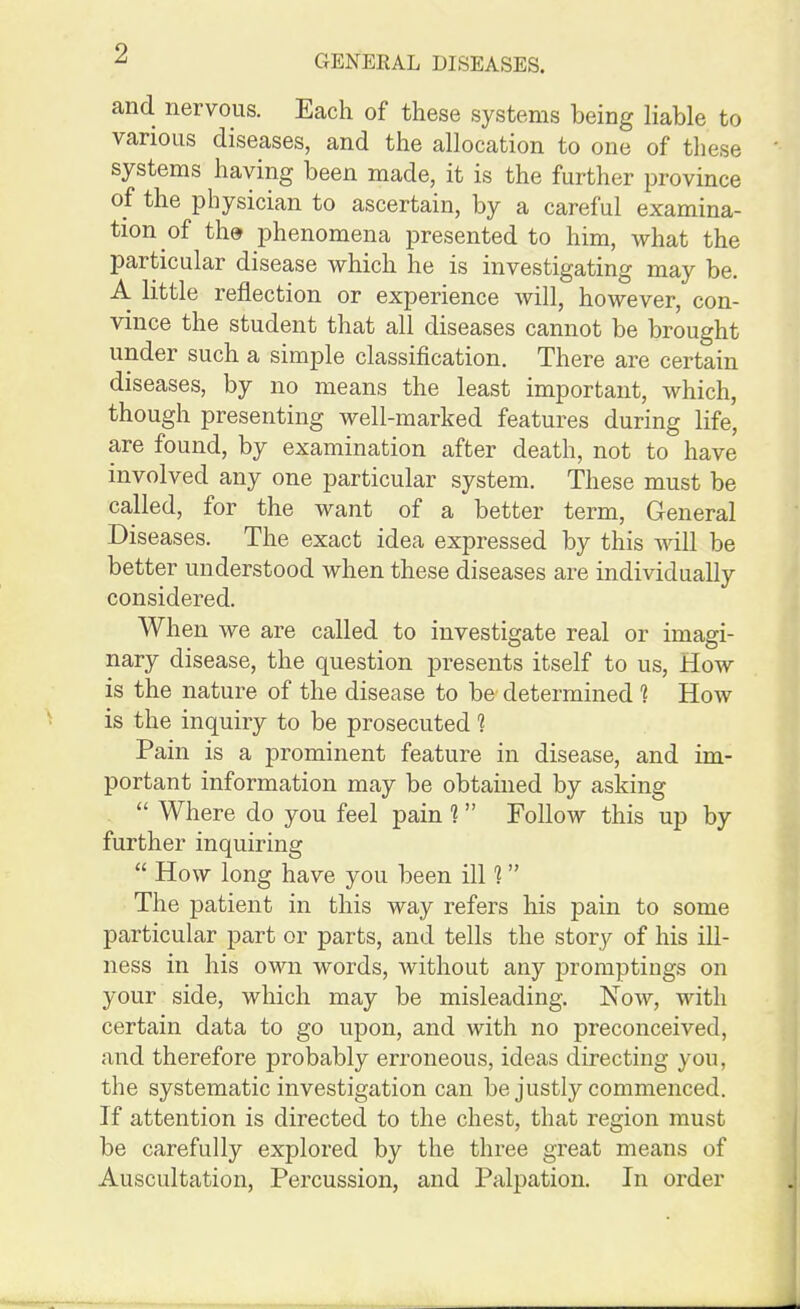 and nervous. Each of these systems being liable to various diseases, and the allocation to one of these systems having been made, it is the further province of the physician to ascertain, by a careful examina- tion of th.9 phenomena presented to him, Avhat the particular disease which he is investigating may be. A little reflection or experience will, however, con- vince the student that all diseases cannot be brought under such a simple classification. There are certain diseases, by no means the least important, which, though presenting well-marked features during life, are found, by examination after death, not to have involved any one particular system. These must be called, for the want of a better term, General Diseases. The exact idea expressed by this will be better understood when these diseases are individually considered. When we are called to investigate real or imagi- nary disease, the question presents itself to us. How is the nature of the disease to be' determined 1 How is the inquiry to be prosecuted 1 Pain is a prominent feature in disease, and im- portant information may be obtained by asking ,  Where do you feel pain 1 Follow this up by further inquiring  How long have you been ill 1 The patient in this way refers his pain to some particular part or parts, and tells the story of his ill- ness in his own words, Avithout any promptings on your side, which may be misleading. Now, with certain data to go upon, and with no preconceived, and therefore probably erroneous, ideas directing you, the systematic investigation can be justly commenced. If attention is directed to the chest, that region must be carefully explored by the three great means of Auscultation, Percussion, and Palpation. In order
