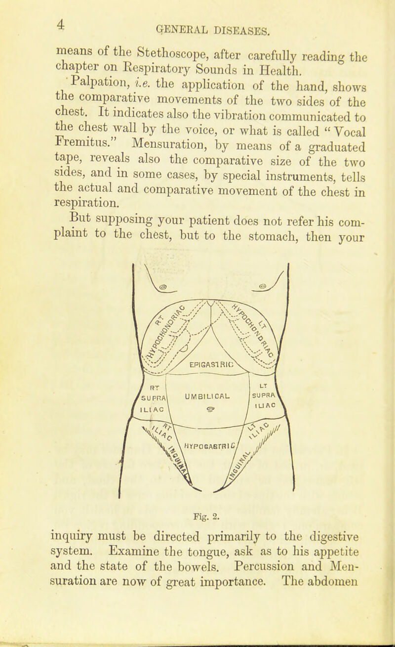 GENERAL DISEASES. means of the Stethoscope, after carefully reading the chapter on Eespiratory Sounds in Health. •Palpation, i.e. the application of the hand, shows the comparative movements of the tAvo sides of the chest. It indicates also the vibration communicated to the chest wall by the voice, or what is called  Vocal Fremitus. Mensuration, by means of a graduated tape, reveals also the comparative size of the two sides, and in some cases, by special instruments, tells the actual and comparative movement of the chest in respiration. But supposing your patient does not refer his com- plaint to the chest, but to the stomach, then your Fig. 2. inquiry must be directed primarily to the digestive system. Examine the tongue, ask as to his appetite and the state of the bowels. Percussion and Men- suration are now of great importance. The abdomen