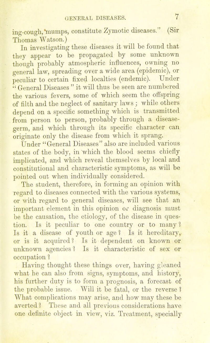 ing-cough,*niunips, constitute Zymotic diseases. (Sir Thomas Watson.) In investigating these diseases it will be found that they appear to be propagated by some unknown though probably atmospheric influences, owning no general law, spreading over a wide area (epidemic), or peculiar to certain fixed localties (endemic). Under  General Diseases  it will thus be seen are numbered the various fevers, some of which seem the off'spring of filth and the neglect of sanitary laws ; while others depend on a specific something which is transmitted from person to person, probably through a disease- germ, and which through its specific character can originate only the disease from which it sprang. Under General Diseases also are included various states of the body, in which the blood seems chiefly implicated, and which reveal themselves by local and constitutional and characteristic symptoms, as will be pointed out when individually considered. The student, therefore, in forming an opinion with regard to diseases connected with the various systems, or with regard to general diseases, will see that an important element in this opinion or diagnosis must be the causation, the etiology, of the disease in ques- tion. Is it j)eculiar to one country or to many 1 Is it a disease of youth or age 1 Is it hereditary, or is it acquired 1 Is it dependent on known or unknown agencies 1 Is it characteristic of sex or occupation ? Having thought these things over, having gleaned what he can also from signs, symptoms, and history, his further duty is to form a prognosis, a forecast of the probable issue. Will it be fatal, or the reverse 1 What complications may arise, and how may these be averted'? These and all previous considerations have one definite object in view, viz. Treatment, specially