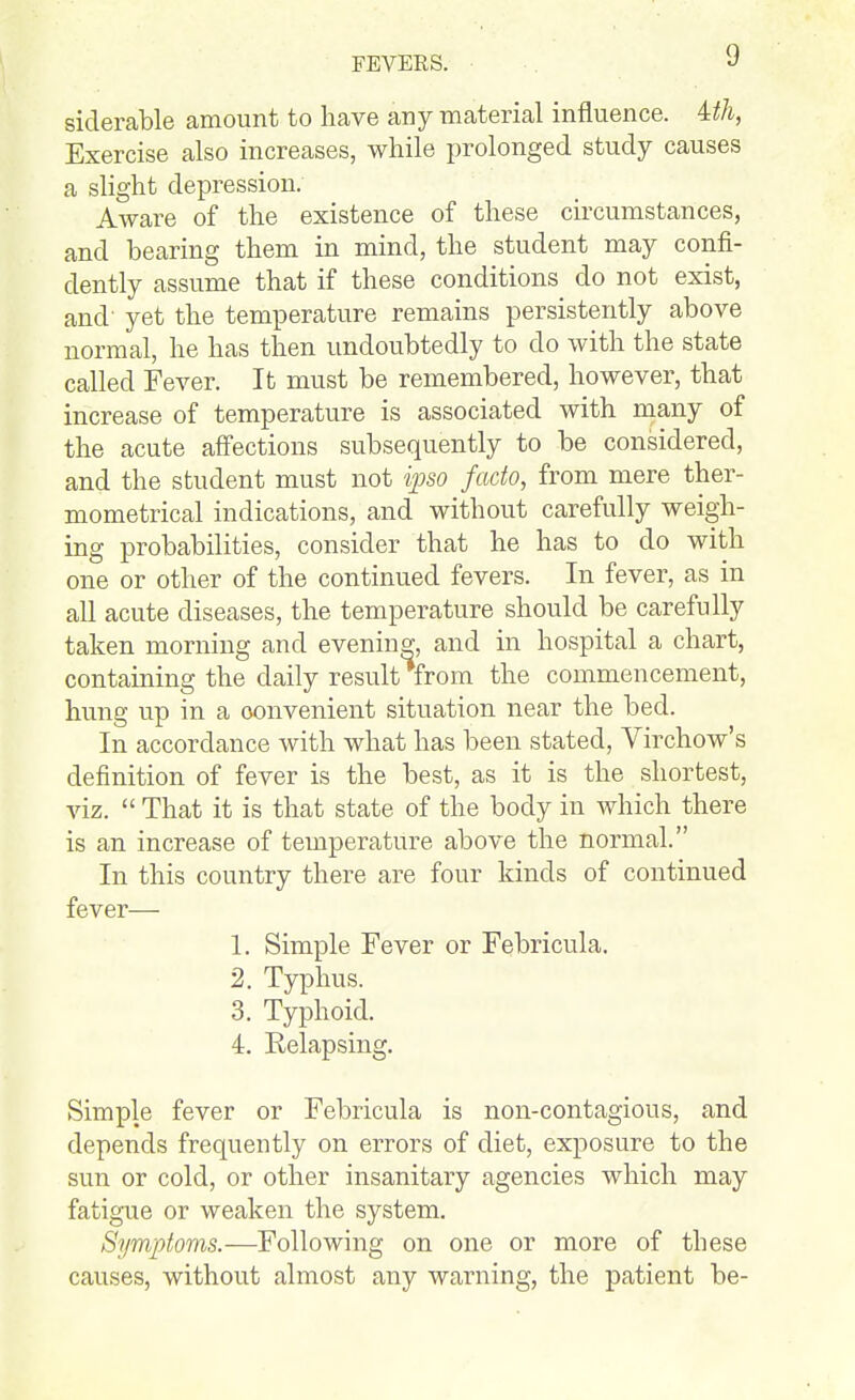 siderable amount to have any material influence. 4:th, Exercise also increases, while prolonged study causes a slight depression. Aware of the existence of these circumstances, and bearing them in mind, the student may confi- dently assume that if these conditions do not exist, and' yet the temperature remains persistently above normal, he has then undoubtedly to do with the state called Fever. It must be remembered, however, that increase of temperature is associated with many of the acute affections subsequently to be considered, and the student must not ipso facto, from mere ther- mometrical indications, and without carefully weigh- ing probabilities, consider that he has to do with one or other of the continued fevers. In fever, as in all acute diseases, the temperature should be carefully taken morning and evening, and in hospital a chart, containing the daily result from the commencement, hung up in a convenient situation near the bed. In accordance with what has been stated, Virchow's definition of fever is the best, as it is the shortest, viz.  That it is that state of the body in which there is an increase of temperature above the normal. In this country there are four kinds of continued fever— 1. Simple Fever or Febricula. 2. Typhus. 3. Typhoid. 4. Relapsing. Simple fever or Febricula is non-contagious, and depends frequently on errors of diet, exposure to the sun or cold, or other insanitary agencies which may fatigue or weaken the system. Symptoms.—Following on one or more of these causes, without almost any warning, the patient be-