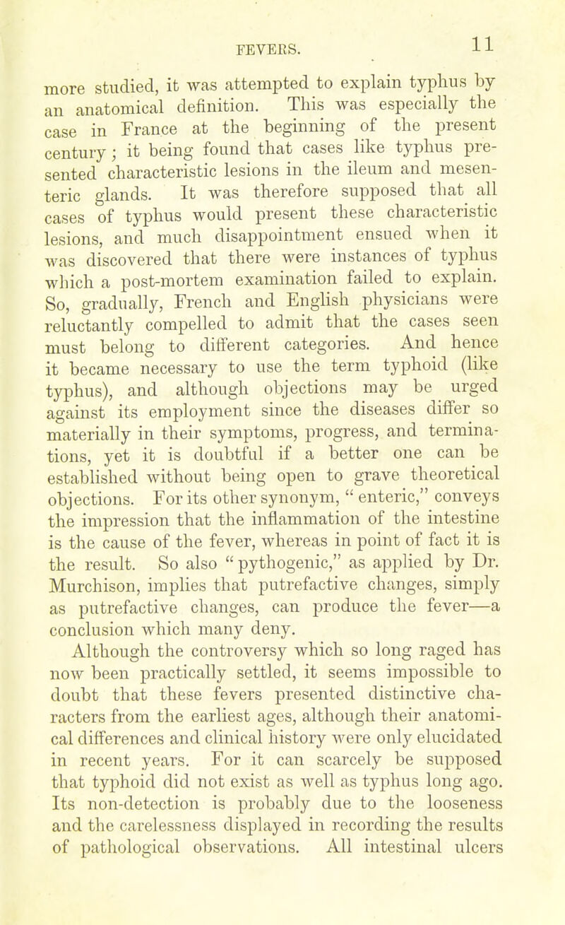 more studied, it was attempted to explain typhus by an anatomical definition. This was especially the case in France at the beginning of the present century; it being found that cases like typhus pre- sented characteristic lesions in the ileum and mesen- teric glands. It was therefore supposed that all cases of typhus would present these characteristic lesions, and much disappointment ensued when it was discovered that there were instances of typhus which a post-mortem examination failed to explain. So, gradually, French and English physicians were reluctantly compelled to admit that the cases seen must belong to different categories. And hence it became necessary to use the term typhoid (like typhus), and although objections may be urged against its employment since the diseases differ so materially in their symptoms, progress, and termina- tions, yet it is doubtfid if a better one can be established without being open to grave theoretical objections. For its other synonym,  enteric, conveys the impression that the inflammation of the intestine is the cause of the fever, whereas in point of fact it is the result. So also  pythogenic, as applied by Dr. Murchison, implies that putrefactive changes, simply as putrefactive changes, can produce the fever—a conclusion which many deny. Although the controversy which so long raged has now been practically settled, it seems impossible to doubt that these fevers presented distinctive cha- racters from the earliest ages, although their anatomi- cal differences and clinical history were only elucidated in recent years. For it can scarcely be suj^posed that typhoid did not exist as well as typhus long ago. Its non-detection is probably due to the looseness and the carelessness displayed in recording the results of pathological observations. All intestinal ulcers