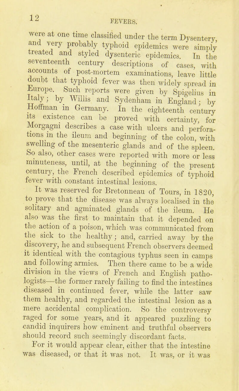 were at one time classified under the term Dysentery and very probably typhoid epidemics were simply treated and styled dysenteric epidemics In the seventeenth century descriptions of cases, with accounts of post-mortem examinations, leave little doubt that typhoid fever was then widely spread in i^urope. Such reports were given by Spigelius in Italy; by Willis and Sydenham in England • by Hoffman in Germany. In the eighteenth century Its existence can be proved with certainty, for Morgagni describes a case with ulcers and perfora- tions in the ileum and beginning of the colon, with swelling of the mesenteric glands and of the spleen. So also, other cases were reported with more or less minuteness, until, at the beginning of the present century, the French described epidemics of typhoid fever with constant intestinal lesions. It was reserved for Bretonneau of Tours, in 1820, to prove that the disease was always localised in the solitary and agminated glands of the ileum. He also was the first to maintain that it depended on the action of a poison, which was communicated from the sick to the healthy; and, carried away by the discovery, he and subsequent French observers deemed it identical with the contagious typhus seen in camps and following armies. Then there came to be a wide division in the views of French and English patho- logists—the former rarely failing to find the intestines diseased in continued fever, while the latter saw them healthy, and regarded the intestinal lesion as a mere accidental complication. So the controversy raged for some years, and it appeared puzzling to candid inquirers how eminent and truthful observers should record such seemingly discordant facts. For it would appear clear, either that the intestine was diseased, or that it was not. It was, or it was