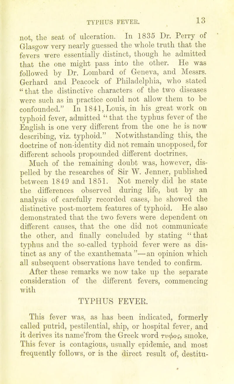 not, the seat of ulceration. In 1835 Dr. Perry of Glasgow very nearly guessed the whole truth that the fevers were essentially distinct, though he admitted that the one might pass into the other. He was followed by Dr. Lombard of Geneva, and Messrs. Gerhard and Peacock of Philadelphia, who stated  that the distinctive characters of the two diseases were such as in practice could not allow them to be confounded. In 1841, Louis, in his great work on typhoid fever, admitted  that the typhus fever of the English is one very different from the one he is now describing, viz. typhoid. Notwithstanding this, the doctrine of non-identity did not remain unopposed, for different schools propounded different doctrines. Much of the remaining doubt was, however, dis- pelled by the researches of Sir W. Jenner, published between 1849 and 1851. Not merely did he state the differences observed during life, but by an analysis of carefully recorded cases, he showed the distinctive post-mortem features of typhoid. He also demonstrated that the two fevers were dependent on different causes, that the one did not communicate the other, and finally concluded by stating that typhus and the so-called typhoid fever were as dis- tinct as any of the exanthemata—an opinion which all subsequent observations have tended to confirm. After these remarks we now take up the separate consideration of the different fevers, commencing with TYPHUS FEVER. This fever was, as has been indicated, formerly called putrid, pestilential, ship, or hospital fever, and it derives its name'from the Greek word Tvcfiog, smoke. This fever is contagious, usually epidemic, and most frequently follows, or is the direct result of, destitu-