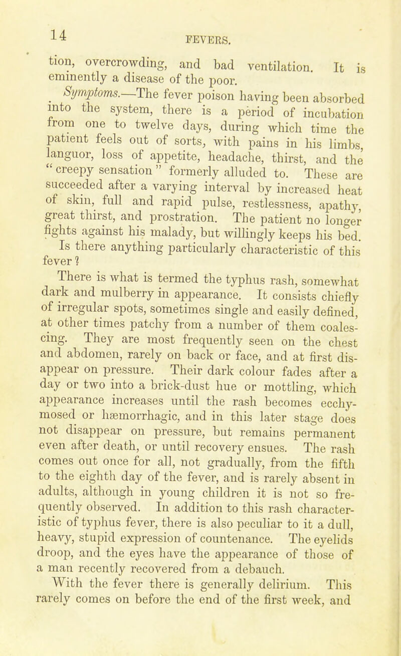 FEVERS. tion, overcrowding, and bad ventilation. It is eminently a disease of the poor. _ Sym,ptoms.~T\ie fever poison having been absorbed into the system, there is a period of incubation from one to twelve days, during which time the patient feels out of sorts, with pains in his limbs languor, loss of appetite, headache, thirst, and the  creepy sensation  formerly alluded to. These are succeeded after a varying interval by increased heat of skin, full and rapid pulse, restlessness, apathj-, great thirst, and prostration. The patient no longer fights against his malady, but wilhngly keeps his bed. Is there anything particularly characteristic of this fever ? There is what is termed the typhus rash, somewhat dark and mulberry in appearance. It consists chiefly of irregular spots, sometimes single and easily defined, at other times patchy from a number of them coales- cing. They are most frequently seen on the chest and abdomen, rarely on back or face, and at first dis- appear on pressure. Their dark colour fades after a day or two into a brick-dust hue or mottling, which appearance increases until the rash becomes ecchy- mosed or hsemorrhagic, and in this later stage does not disappear on pressure, but remains permanent even after death, or until recovery ensues. The rash comes out once for all, not gradually, from the fifth to the eighth day of the fever, and is rarely absent in adults, although in young children it is not so fre- quently observed. In addition to this rash character- istic of typhus fever, there is also peculiar to it a dull, hea^^, stupid expression of countenance. The eyelids droop, and the eyes have the appearance of those of a man recently recovered from a debauch. With the fever there is generally delirium. This rarely comes on before the end of the first week, and