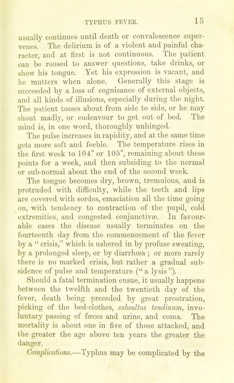 usually continues until death or convalescence super- venes. The delirium is of a violent and painful cha- racter, and at first is not continuous. The patient can be roused to answer questions, take drinks, or show his tongue. Yet his expression is vacant, and he mutters when alone. Generally this stage is succeeded by a loss of cognisance of external objects, and all kinds of illusions, especially during the night. The patient tosses about from side to side, or he may shout madly, or endeavour to get out of bed. The mind is, in one word, thoroughly unhinged. The pulse increases in rapidity, and at the same time gets more soft and feeble. The temperature rises in the first week to 104° or 105°, remaining about these points for a week, and then subsiding to the normal or sub-normal about the end of the second week. The tongue becomes dry, brown, tremulous, and is protruded with difficulty, while the teeth and lips are covered with sordes, emaciation all the time going on, with tendency to contraction of the pupil, cold extremities J and congested coujunctivse. In favour- able cases the disease usually terminates on the fourteenth day from the commencement of the fever by a  crisis, which is ushered in by profuse sweating, by a prolonged sleep, or by diarrhoea ; or more rarely there is no marked crisis, but rather a gradual sub- sidence of pulse and temperature (a lysis ). Should a fatal termination ensue, it usually happens between the twelfth and the twentieth day of the fever, death being preceded by great prostration, picking of the bed-clothes, subsuUus tendimm, invo- luntary passing of fseces and urine, and coma. The mortality is about one in five of those attacked, and the greater the age above ten years the greater the danger. Complications.—Typhus may be complicated by the