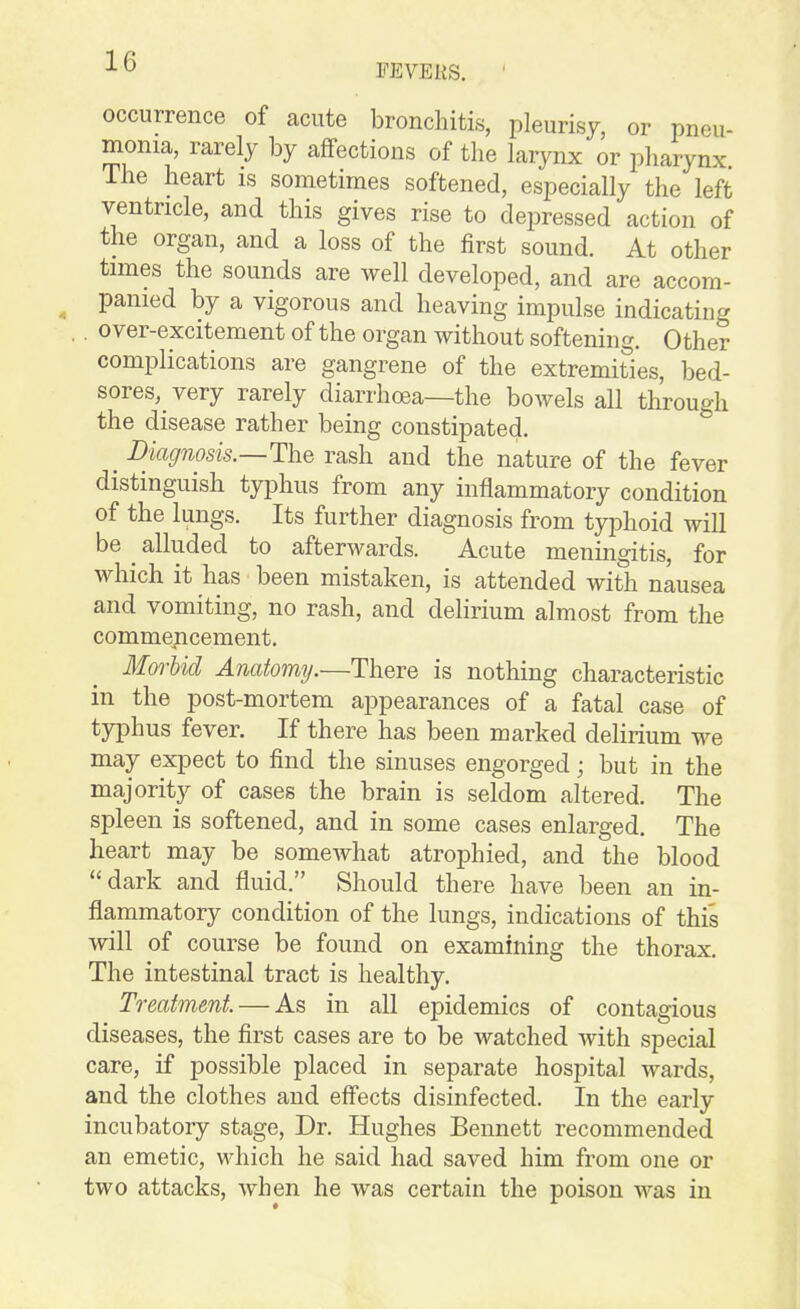 FEVEUS. occurrence of acute bronchitis, pleurisy, or pneu- monia, rarely by affections of the larynx or pharynx The heart is sometimes softened, especially the left ventricle, and this gives rise to depressed action of the organ, and a loss of the first sound. At other times the sounds are well developed, and are accom- ^ pamed by a vigorous and heaving impulse indicating , . over-excitement of the organ without softening. Other complications are gangrene of the extremities, bed- sores,_ very rarely diarrhoea—the bowels all through the disease rather being constipated. _ Biagnosis.—The rash and the nature of the fever distinguish typhus from any inflammatory condition of the lungs. Its further diagnosis from typhoid will be ^ alluded to afterwards. Acute meningitis, for which it has been mistaken, is attended with nausea and vomiting, no rash, and delirium almost from the commejicement. Morbid Anatomy.—There is nothing characteristic in the post-mortem appearances of a fatal case of typhus fever. If there has been marked delirium we may expect to find the sinuses engorged; but in the majority of cases the brain is seldom altered. The spleen is softened, and in some cases enlarged. The heart may be somewhat atrophied, and the blood dark and fluid. Should there have been an in- flammatory condition of the lungs, indications of this will of course be found on examining the thorax. The intestinal tract is healthy. Treatment. — As in all epidemics of contagious diseases, the first cases are to be watched with special care, if possible placed in separate hospital wards, and the clothes and effects disinfected. In the early incubatory stage, Dr. Hughes Bennett recommended an emetic, which he said had saved him from one or two attacks, when he was certain the poison was in