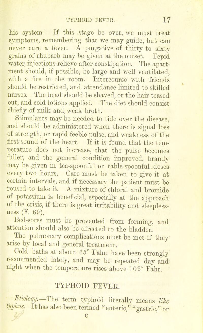his system. If this stage be over, we must treat sjanptoms, remembering that we may guide, but can never cure a fever, A purgative of thirty to sixty grains of rhubarb may be given at the outset. Tepid water injections relieve after-constipation. The apart- ment should, if possible, be large and well ventilated, with a fire in the room. Intercourse with friends should be restricted, and attendance limited to skilled nurses. The head should be shaved, or the hair teased out, and cold lotions applied. The diet should consist chiefly of milk and weak broth. Stimulants may be needed to tide over the disease, and should be administered when there is signal loss of strength, or rapid feeble pulse, and weakness of the first-sound of the heart. If it is found that the tem- perature does not increase, that the pulse becomes fuller, and the general condition improved, brandy may be given in tea-spoonful or table-spoonful .doses every two hours. Care must be taken to give it at certain intervals, and if necessary the patient must be •roused to take it. A mixture of chloral and bromide of potassium is beneficial, especially at the approach of the crisis, if there is great irritability and sleepless- ness (F. 69). Bed-sores must be prevented from forming, and attention should also be directed to the bladder. The pulmonary complications must be met if they arise by local and general treatment. Cold baths at about 65° Fahr. have been strongly recommended lately, and may be repeated day and night when the temperature rises above 102° Fahr. TYPHOID FEVER. Etiology.—The term typhoid literally means like typhus. It has also been termed  enteric, gastric, or G