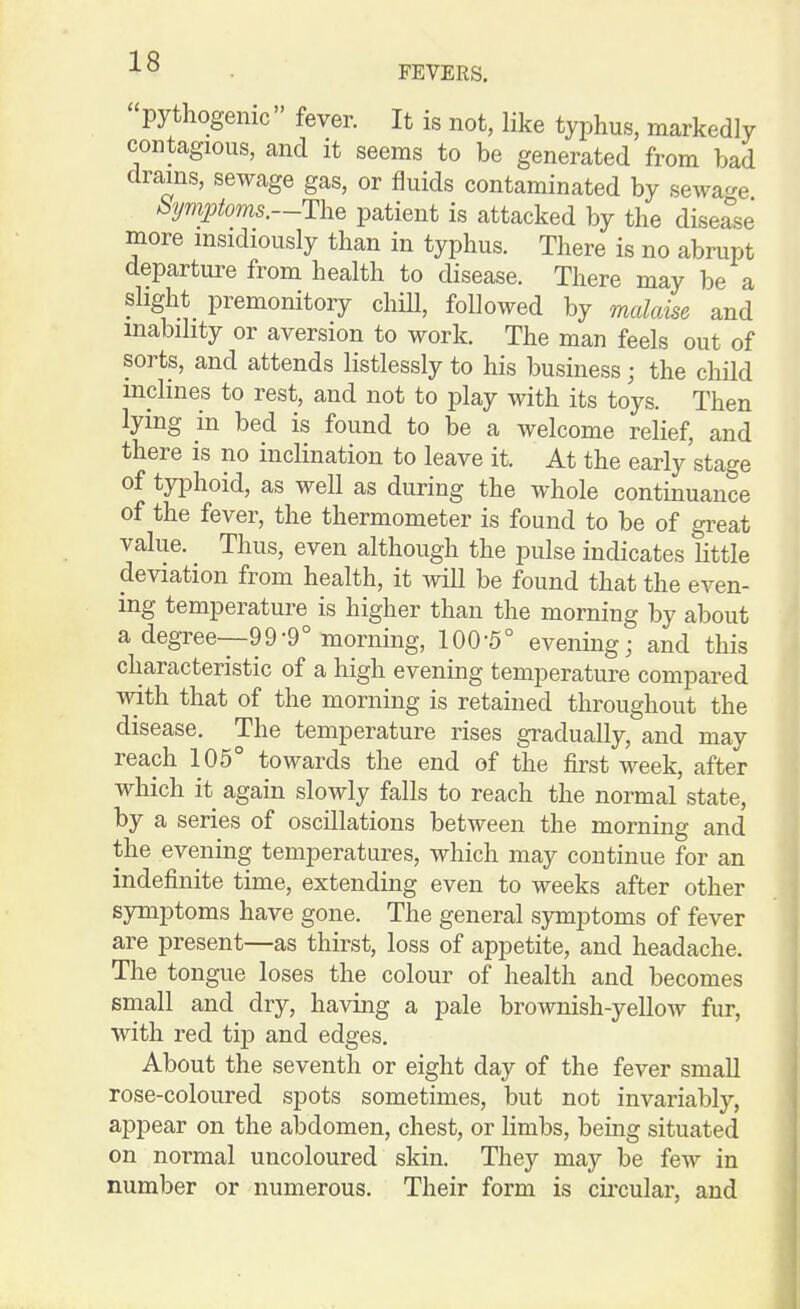 FEVERS. pythogenic fever. It is not, like typhus, markedly contagious, and it seems to be generated from bad drams, sewage gas, or fluids contaminated by sewage Symptoms.—ThQ patient is attacked by the disease more msidiously than in typhus. There is no abrupt departure from health to disease. There may be a slight_ premonitory chiU, followed by malaise and mabihty or aversion to work. The man feels out of sorts, and attends listlessly to his business; the child mclmes to rest, and not to play with its toys. Then lying in bed is found to be a welcome relief, and there is no inclination to leave it. At the early'stage of typhoid, as well as during the whole continuance of the fever, the thermometer is found to be of great value. Thus, even although the pulse indicates little deviation from health, it will be found that the even- ing temperature is higher than the morning by about a degree—99-9° morning, 100-5° evening; and this characteristic of a high evening temperature compared with that of the morning is retauied throughout the disease. The temperature rises gradually, and may reach 105° towards the end of the first week, after which it again slowly falls to reach the normal state, by a series of oscillations between the morning and the evening temperatures, which may continue for an indefinite time, extending even to weeks after other symptoms have gone. The general symptoms of fever are present—as thirst, loss of appetite, and headache. The tongue loses the colour of health and becomes small and dry, having a pale brownish-yellow fur, with red tip and edges. About the seventh or eight day of the fever small rose-coloured spots sometimes, but not invariably, appear on the abdomen, chest, or limbs, being situated on normal uncoloured skin. They may be few in number or numerous. Their form is cuxular, and