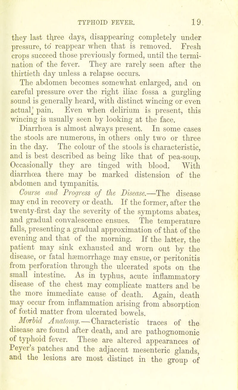 they last tliree clays, disappearing completely under pressure, to reappear when that is removed. Fresh crops succeed those previously formed, until the termi- nation of the fever. They are rarely seen after the thirtieth day unless a relapse occurs. The abdomen becomes somewhat enlarged, and on careful pressure over the right iliac fossa a gurgling sound is generally heard, with distinct wincing or even actual^ pain. Even when delirium is present, this wincing is usually seen by looking at the face. Diarrhoea is almost always present. In some cases the stools are numerous, in others only two or three in the day. The colour of the stools is characteristic, and is best described as being like that of pea-soup. Occasionally they are tinged with blood. With diarrhoea there may be marked distension of the abdomen and tympanitis. Course and Progress of the Disease.—The disease may end in recovery or death. If the former, after the twenty-first day the severity of the symptoms abates, and gradual convalescence ensues. The temperature falls, presenting a gradual approximation of that of the evening and that of the morning. If the latter, the patient may sink exhausted and worn out by the disease, or fatal haemorrhage may ensue, or peritonitis from perforation through the ulcerated spots on the small intestine. As in typhus, acute inflammatory disease of the chest may complicate matters and be the more immediate cause of death. Again, death may occur from inflammation arising from absorption of foetid matter from ulcerated bowels. _ Morbid Anatomy. — Characteristic traces of the disease are found after death, and are pathognomonic of typhoid fever. These are altered appearances of Peyer's patches and the adjacent mesenteric glands, and the lesions are most distinct in the group of