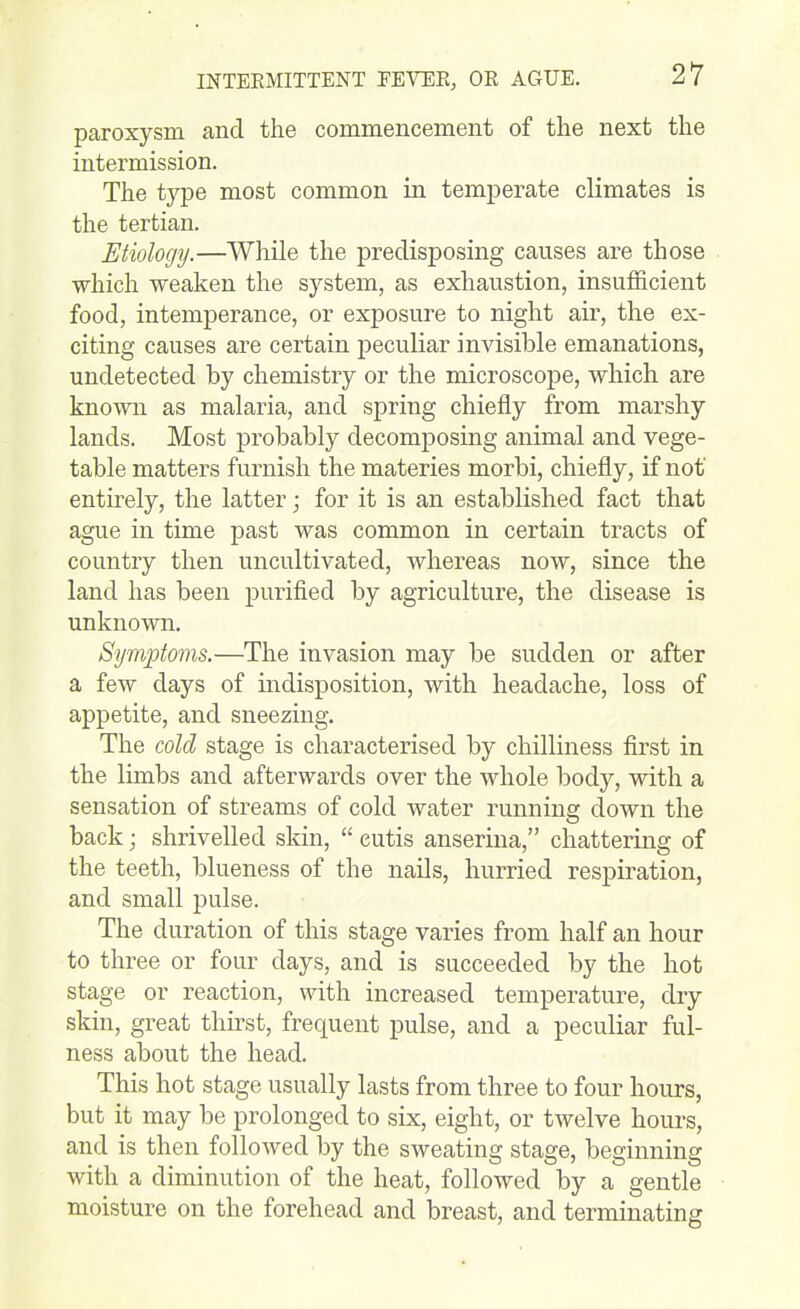 INTEEMITTENT PEVEK, OK AGUE. paroxysm and the commencement of the next the intermission. The type most common in temperate climates is the tertian. Etiology.—While the predisposing causes are those which weaken the system, as exhaustion, insufficient food, intemperance, or exposure to night air, the ex- citing causes are certain peculiar invisible emanations, undetected by chemistry or the microscope, which are known as malaria, and spring chiefly from marshy lands. Most probably decomposing animal and vege- table matters furnish the materies morbi, chiefly, if not entirely, the latter; for it is an established fact that ague in time past was common in certain tracts of country then uncultivated, whereas now, since the land has been purified by agriculture, the disease is unknown. Symptoms.—The invasion may be sudden or after a few days of indisposition, with headache, loss of appetite, and sneezing. The cold stage is characterised by chilliness first in the limbs and afterwards over the whole body, with a sensation of streams of cold water running down the back; shrivelled skin, cutis anseriua, chattering of the teeth, blueness of the nails, hurried respiration, and small pulse. The duration of this stage varies from half an hour to three or four days, and is succeeded by the hot stage or reaction, with increased temperature, dry skin, great thirst, frequent pulse, and a peculiar ful- ness about the head. This hot stage usually lasts from three to four hours, but it may be prolonged to six, eight, or twelve hours, and is then followed by the sweating stage, beginning with a diminution of the heat, followed by a gentle moisture on the forehead and breast, and terminating
