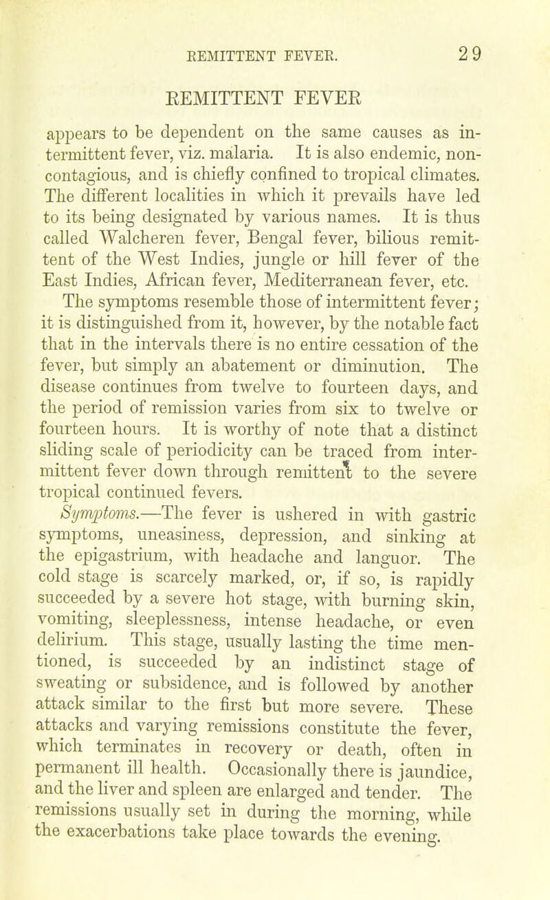 EEMITTENT FEVEE aj^pears to be deioendent on the same causes as in- termittent fever, viz. malaria. It is also endemic, non- contagious, and is chiefly confined to tropical climates. The diflerent localities in which it j)revails have led to its being designated by various names. It is thus called Walcheren fever, Bengal fever, bilious remit- tent of the West Indies, jungle or hill fever of the East Indies, African fever, Mediterranean fever, etc. The symptoms resemble those of intermittent fever; it is distinguished from it, however, by the notable fact that in the intervals there is no entire cessation of the fever, but simply an abatement or diminution. The disease continues from twelve to fourteen days, and the period of remission varies from six to twelve or fourteen hours. It is worthy of note that a distinct sliding scale of periodicity can be traced from inter- mittent fever down through remittenl to the severe tropical continued fevers. Symptoms.—The fever is ushered in with gastric symptoms, uneasiness, depression, and sinking at the epigastrium, with headache and languor. The cold stage is scarcely marked, or, if so, is rapidly succeeded by a severe hot stage, with burning skin, vomiting, sleeplessness, intense headache, or even delirium. This stage, usually lasting the time men- tioned, is succeeded by an indistinct stage of sweating or subsidence, and is followed by another attack similar to the first but more severe. These attacks and varying remissions constitute the fever, which terminates in recovery or death, often in permanent ill health. Occasionally there is jaundice, and the Hver and spleen are enlarged and tender. The remissions usually set in during the morning, while the exacerbations take place towards the evening.