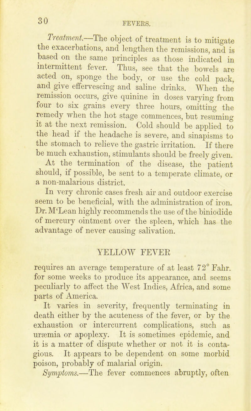 FEVERS. Treatment.~The object of treatment is to mitigate the exacerbations, and lengthen the remissions, and is based on the same iDrinciples as those indicated in intermittent fever. Thus, see that the bowels are acted on, sponge the body, or use the cold pack, and give effervescing and saline drinks. When the remission occurs, give quinine in doses varying from four to six grains every three hours, omitting the remedy when the hot stage commences, but resuming it at the next remission. Cold should be applied to the head if the headache is severe, and sinapisms to the stomach to relieve the gastric irritation. If there be much exhaustion, stimulants should be freely given. At the termination of the disease, the patient should, if possible, be sent to a temperate climate, or a non-malarious district. In very chronic cases fresh air and outdoor exercise seem to be beneficial, with the administration of iron. Dr. M'Lean highly recommends the use of the biniodide of mercury ointment over the spleen, which has the advantage of never causing salivation, YELLOW FEYEE requires an average temperature of at least 72°Fahr. for some weeks to produce its appearance, and seems peculiarly to affect the West Indies, Africa, and some parts of America. It varies in severity, frequently terminating in death either by the acuteness of the fever, or by the exhaustion or intercurrent complications, such as uraemia or apoplexy. It is sometimes epidemic, and it is a matter of dispute whether or not it is conta- gious. It appears to be dependent on some morbid poison, probably of malarial origin. Symptoms.—The fever commences abruptly, often
