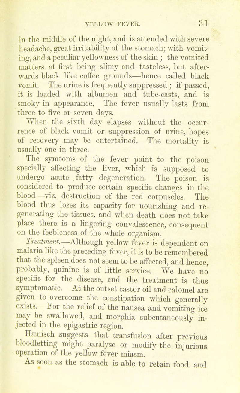 in the middle of the night, and is attended with severe headache, great irritability of the stomach; with vomit- ing, and a peculiar yellowness of the skin ; the vomited matters at first being slimy and tasteless, but after- wards black like coffee grounds—hence called black vomit. The urine is frequently suppressed ; if passed, it is loaded 'with albumen and tube-casts, and is smoky in appearance. The fever usually lasts from three to five or seven days. A'^Tien the sixth day elapses without the occur- rence of black vomit or suppression of urine, hopes of recovery may be entertained. The mortality is usually one in three. The sjontoms of the fever point to the poison specially aff'ecting the liver, which is supposed to undergo acute fatty degeneration. The poison is considered to produce certain specific changes in the blood—viz. destruction of the red corpuscles. The blood thus loses its capacity for nourishing and re- generating the tissues, and when death does not take place there is a lingering convalescence, consequent on the feebleness of the whole organism. Treatment.—Although yellow fever is dependent on malaria like the preceding fever, it is to be remembered that the spleen does not seem to be affected, and hence, probably, quinine is of little service. We have no specific for the disease, and the treatment is thus symptomatic. At the outset castor oil and calomel are given to overcome the constipation which generally exists. For the rehef of the nausea and vomiting ice may be swallowed, and morphia subcutaneously in- jected in the epigastric region. Hajnisch suggests that transfusion after previous bloodletting might paralyse or modify the injurious operation of the yellow fever miasm. As soon as the stomach is able to retain food and