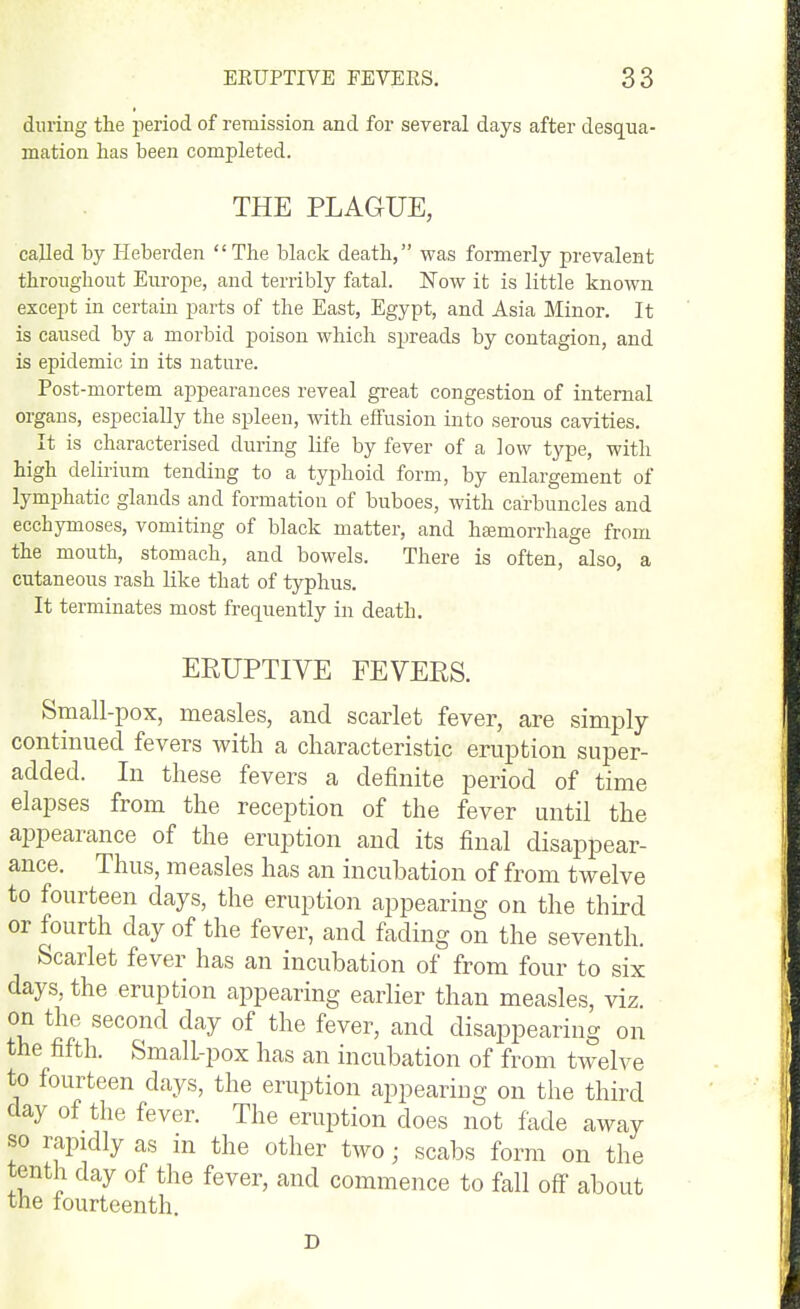 during tlie period of remission and for several days after desqua- mation has been completed. THE PLAGUE, called by Heberden '' The black death, was formerly prevalent throughout Europe, and terribly fatal. ISTow it is little known except in certain parts of the East, Egypt, and Asia Minor. It is caused by a morbid poison which spreads by contagion, and is epidemic in its nature. Post-mortem ajDpearances reveal gi'eat congestion of internal organs, especially the spleen, with effusion into serous cavities. It is characterised during life by fever of a low type, with high delirium tending to a typhoid form, by enlargement of lymjAatic glands and formation of buboes, with carbuncles and ecchymoses, vomiting of black matter, and hsemorrhage from the mouth, stomach, and bowels. There is often, also, a cutaneous rash like that of typhus. It terminates most frequently in death. ERUPTIVE FEVERS. Small-pox, measles, and scarlet fever, are simply- continued fevers with a characteristic eruption super- added. In these fevers a definite period of time elapses from the reception of the fever until the appearance of the eruption and its final disappear- ance. Thus, measles has an incubation of from twelve to fourteen days, the eruption appearing on the third or fourth day of the fever, and fading on the seventh. Scarlet fever has an incubation of from four to six days, the eruption appearing earlier than measles, viz. on the second day of the fever, and disappearing on the fifth. Small-pox has an incubation of from twelve to fourteen days, the eruption appearing on the third day of the fever. The eruption does not fade away so rapidly as in the otlier two; scabs form on the tenth day of the fever, and commence to fall off about the lourteenth. D