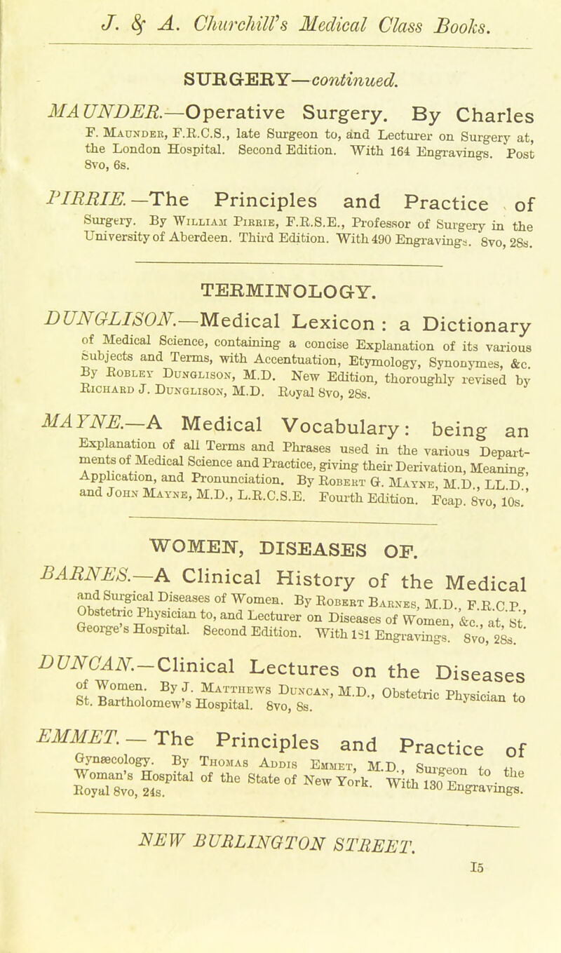 ^VB.Gr'EiRY—continued. MAUNDER—Operative Surgery. By Charles F. Maunder, F.R.C.S., late Surgeon to, and Lecturer on Surgery at the London Hospital. Second Edition. With 164 Engravino-s. Post 8vo, 6s. ° I'lEBIK—The Principles and Practice of SurgeiT. By William Pirbie, F.E.S.E., Professor of Surgery in the University of Aberdeen. Thii-d Edition. With 490 Engravings. 8vo,2Ss. TERMINOLO G Y. nUNGLISOK—Medical Lexicon : a Dictionary of Medical Science, containing a concise Explanation of its various teubjects and Terms, with Accentuation, Etymology, Synonymes, &c By EoBLEr Dunglison, M.D. New Edition, thoroughly revised by BiCHAED J. DUNGLISON, M.D. Eyyal 8vo, 28s. MAYNE.—A Medical Vocabulary: being an Explanation of all Terms and Phrases used in the various Depart- ments of Medical Science and Practice, giving theii- Derivation, Meanin- Application, and Pronunciation. By Eobekt G. Matne M D LL D and John Mayne, M.D., L.R.C.S.E. Foui-th Edition. Fcap. sVo, lOs!' WOMEN, DISEASES OP. BARNES.~A Clinical History of the Medical and Surgical Diseases of Women. By Robert Barnes, M.D. FRCP Obstetric Physician to, and Lecturer on Diseases of Women, &c' at'S' George's Hospital. Second Edition. With ISl Engraving^. 8vo, 2Ss i)C/i\^(7^i\r._Clinical Lectures on the Diseases ?t.IX^m?w-s#oSlvo.^^^^^^^ ^ EMMET.-The Principles and Practice of Gynaecology. By Thomas Addis Emmet, MD Snvo-^^ * Woman's Hospital of the State of New York wlth So^F ^^^ Royal 8vo, 24s. vv xofk. With 130 Engravings. NEW BURLINGTON STREET.
