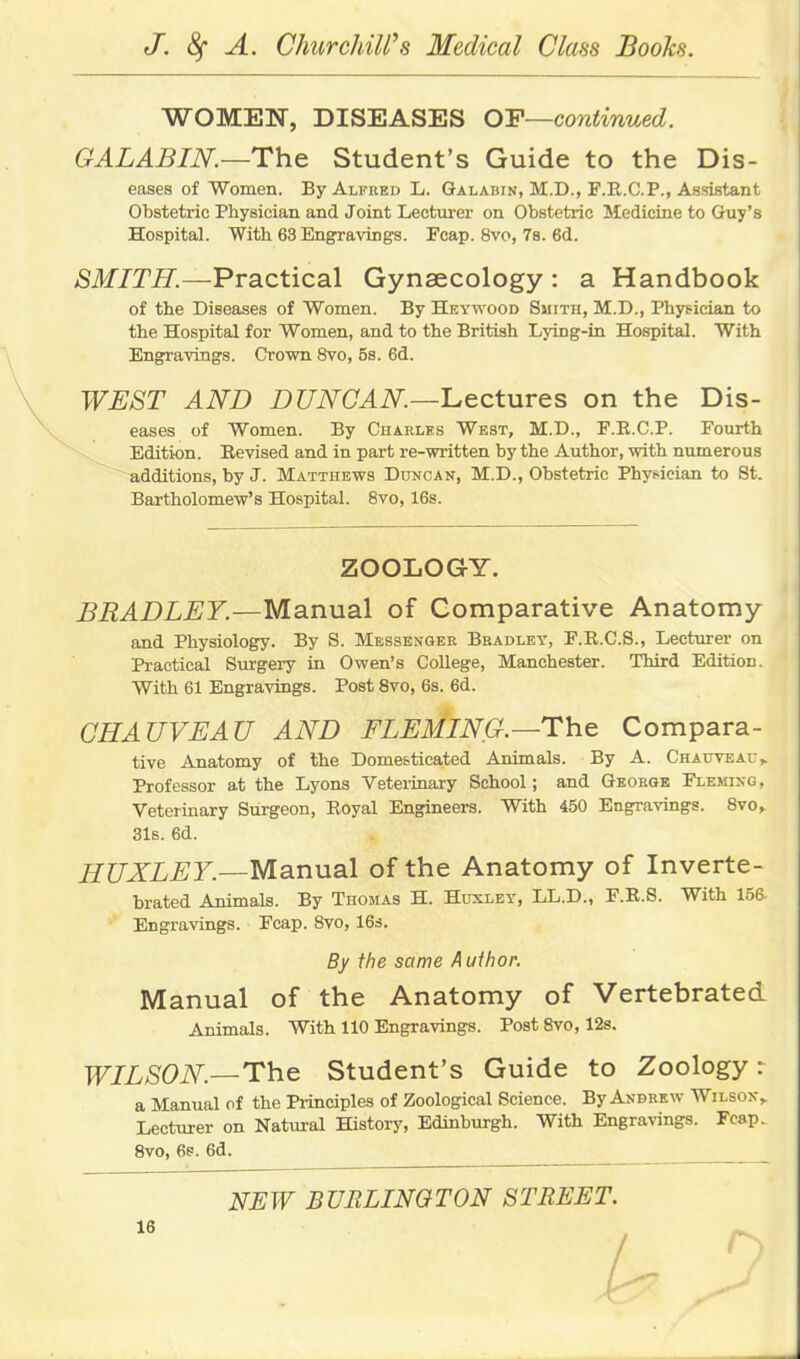 WOMEN, DISEASES OY—continued. GALABIN.—The Student's Guide to the Dis- eases of Women. By Alfred L. Galabin, M.D., F.R.CP., Assistant Obstetric Physician and Joint Lecturer on Obstetric Medicine to Guy's Hospital. With 63 Engravings. Pcap. 8vo, 78. 6d. SMITH.—Practical Gynaecology : a Handbook of the Diseases of Women. By Heywood Smith, M.D., Physician to the Hospital for Women, and to the British Lying-in Hospital. With Engravings. Crown 8vo, 5s. 6d. WEST AND DUNOAN.—'LectuTes on the Dis- eases of Women. By Charlbs West, M.D., F.E.C.P. Fourth Edition. Revised and in part re-written by the Author, with numerous ~ additions, by J. Matthews Duncan, M.D., Obstetric Physician to St. Bartholomew's Hospital. 8vo, 16s. ZOOLOGY. BRADLEY.—Manual of Comparative Anatomy and Physiology. By S. Messenger Bradley, F.R.C.S., Lecturer on Practical Surgei-y in Owen's CoUege, Manchester. Third Edition. With 61 Engravings. Post 8vo, 6s. 6d. CHAUVEAU AND FLEMING.—The Compara- tive Anatomy of the Domesticated Animals. By A. Chauveau,. Professor at the Lyons Veterinary School; and George Fleming, Veterinary Surgeon, Royal Engineers. With 450 Engravings. Svo,. 31s. 6d. HUXLEY.—Mannal of the Anatomy of Inverte- brated Animals. By Thomas H. Huxley, LL.D., F.R.S. With 156 Engravings. Fcap. 8vo, 16s. By the same Auihor. Manual of the Anatomy of Vertebrated Animals. With 110 Engravings. Post 8vo, 128. WILSON.—The^ Student's Guide to Zoology r a Manual of the Principles of Zoological Science. By Andrew Wilson, Lecturer on Natural History, Edinburgh. With Engravings. Fcap. 8vo, 6s. 6d. NEW BURLINGTON STREET.