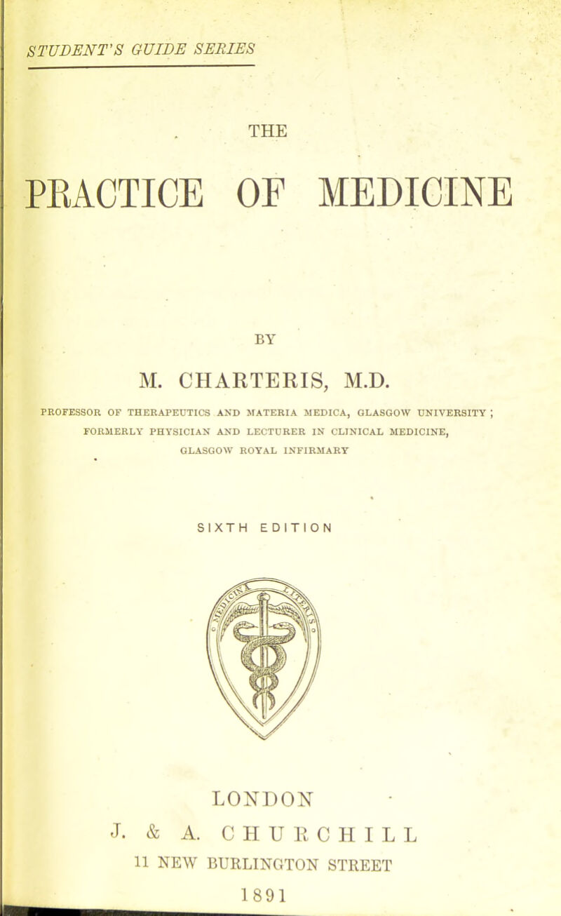 STUDENT'S GUIDE SERIES THE PEACTICE OF MEDICINE BY M. CHARTERIS, M.D. PROFESSOR OF THERAPEUTICS AND MATERIA MEDICA, GLASGOW UNIVERSITY ; FORMERLY PHYSICIAN AND LECTURER IN CLINICAL MEDICINE, GLASGOW ROYAL INFIRMARY SIXTH EDITION LONDON J. & A. C H U E C H I L L 11 NEW BURLINGTON STREET 1891