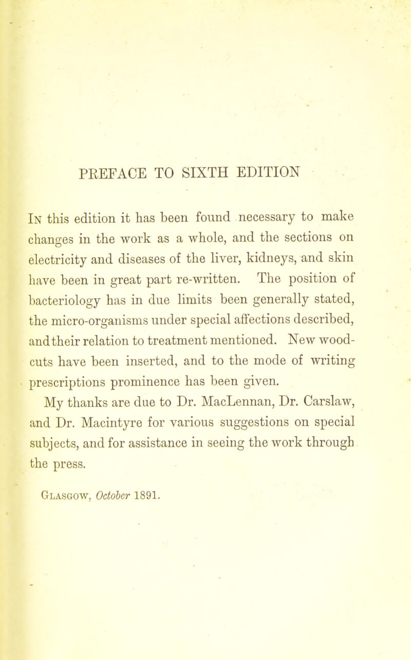 PREFACE TO SIXTH EDITION In this edition it has been found necessary to make changes in the work as a whole, and the sections on electricity and diseases of the liver, kidneys, and skin have been in great part re-written. The position of bacteriology has in due limits been generally stated, the micro-organisms under special affections described, and their relation to treatment mentioned. New wood- cuts have been inserted, and to the mode of Avriting prescriptions prominence has been given. My thanks are due to Dr. MacLennan, Dr. Carslaw, and Dr. Macintyre for various suggestions on special subjects, and for assistance in seeing the work through the press. Glasgow, October 1891.