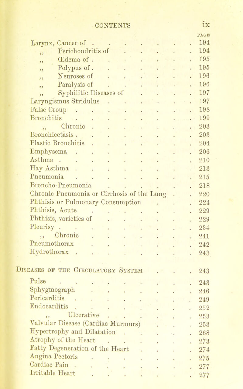 PAGE Larynx, Cancer of 194 ,, Perichondritis of .... . 194 (Edema of 195 ,, Polypus of. . . . . . . 195 Neuroses of ..... . 196 ,, Paralysis of ..... . 196 ,, Syphilitic Diseases of . . . .197 Laryngismus Stridulus . . . . . .197 False Croup 198 Bronchitis 199 Chronic 203 Bronchiectasis ........ 203 Plastic Bronchitis ....... 204 Emphysema ........ 206 Asthma 210 Hay Asthma 213 Pneumonia . . . . . . . .215 Broncho-Pneumonia . . . . . .218 Chronic Pneumonia or Cirrhosis of the Lunsc . . 220 Phthisis or Pulmonary Consumption . . . 224 Phthisis, Acute 229 Phthisis, varieties of 229 Pleurisy 234 ,, Chronic 241 Pneumothorax ....... 242 Hydrothorax 243 Diseases of the CiRCtrLATOEY System . . . 243 Pulse Sphygmograph Pericarditis .... Endocarditis .... ,, Ulcerative Valvular Disease (Cardiac Murmurs) Hypertrophy and Dilatation . Atrophy of the Heart Fatty Degeneration of the Heart Angina Pectoris Cardiac Pain .... Irritable Heart 243 246 249 252 253 253 268 273 274 275 277
