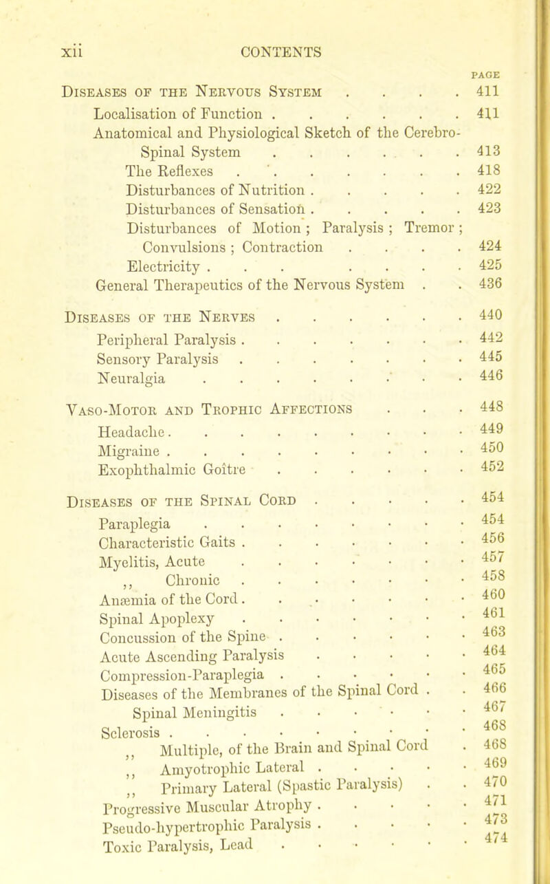 PAGE Diseases of the Neevous System . . . .411 Localisation of Function ...... 41,1 Anatomical and Physiological Sketch of the Cerebro- spinal System . . . . . .413 The Reflexes . ' 418 Disturbances of Nutrition ..... 422 Disturbances of Sensation 423 Disturbances of Motion ; Paralysis ; Tremor ; Convulsions ; Contraction .... 424 Electricity ... .... 425 General Therapeutics of the Nervous System . . 436 Diseases of the Nerves 440 Peripheral Paralysis 442 Sensory Paralysis 445 Neuralgia • . . 446 Vaso-Motor and Trophic Affections . . ■ 448 Headache 449 Migraine 450 Exophthalmic Goitre 452 Diseases of the Spinal Cord 454 Paraplegia 454 Characteristic Gaits 456 Myelitis, Acute . . . • • • 457 Chronic 458 Anaemia of the Cord . . 460 Spinal Apoplexy Concussion of the Spine 463 Acute Ascending Paralysis 464 Compression-Paraplegia 465 Diseases of the Membranes of the Spinal Cord . . 466 Spinal Meningitis . • • • • -46/ o 1 ■ . . 468 Sclerosis Multiple, of the Brain and Spinal Cord . 468 Amyotrophic Lateral 469 Primary Lateral (Spastic Paralysis) . . 470 Progressive Muscular Atrophy 4/1 Pseudo-hypertrophic Paralysis 4/3 Toxic Paralysis, Lead . • • • • •
