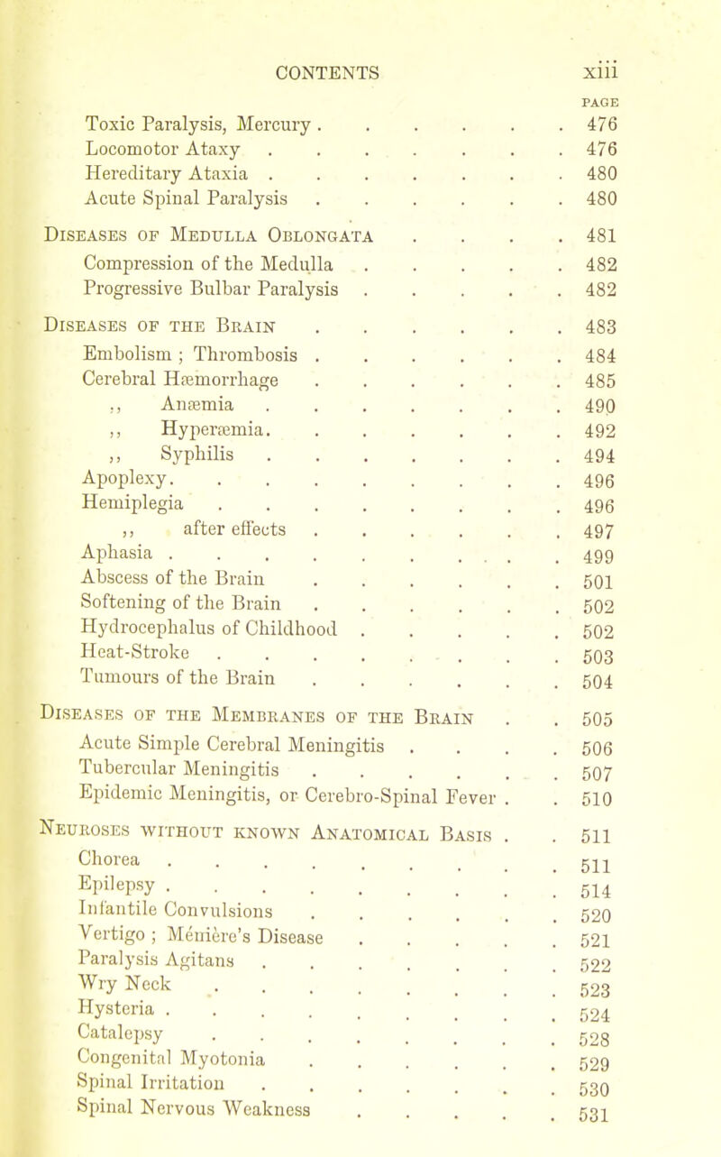 PAGE Toxic Paralysis, Mercury ...... 476 Locomotor Ataxy ....... 476 Hereditary Ataxia ....... 480 Acute Spinal Paralysis ...... 480 Diseases of Medulla Oblongata .... 481 Compression of the Medulla 482 Progressive Bulbar Paralysis . . . . ■ . 482 Diseases of the Brain 483 Embolism; Thrombosis . . . ' . . . 484 Cerebral Hpemorrhage 485 ,, Antemia 490 ,, Hyperajmia 492 ,, Syphilis 494 Apoplexy • . .496 Hemiplegia . 495 ,, aftereffects 497 Aphasia . . . . . , ... . 499 Abscess of the Brain 501 Softening of the Brain . . . , • . , 502 Hydrocephalus of Childhood . . . . ' 502 Heat-Stroke . . . . .■ - . ■ . . 603 Tumours of the Brain 504 Diseases of the Membranes of the Brain . . 505 Acute Simple Cerebral Meningitis .... 506 Tubercular Meningitis . 507 Epidemic Meningitis, or Cerebro-Spinal Fever . . 510 Neuroses without known Anatomical Basis . . 611 Chorea . . . . , ^ _ ^ ^ Epilepsy 5^4 Infantile Convulsions ' _ 520 Vertigo ; Meniere's Disease 521 Paralysis Agitans . . . . , , _ 522 Wry Neck 523 Hysteria 524 Catalepsy 528 Congenital Myotonia 529 Spinal Irritation ....... 530 Spinal Nervous Weakness 53I