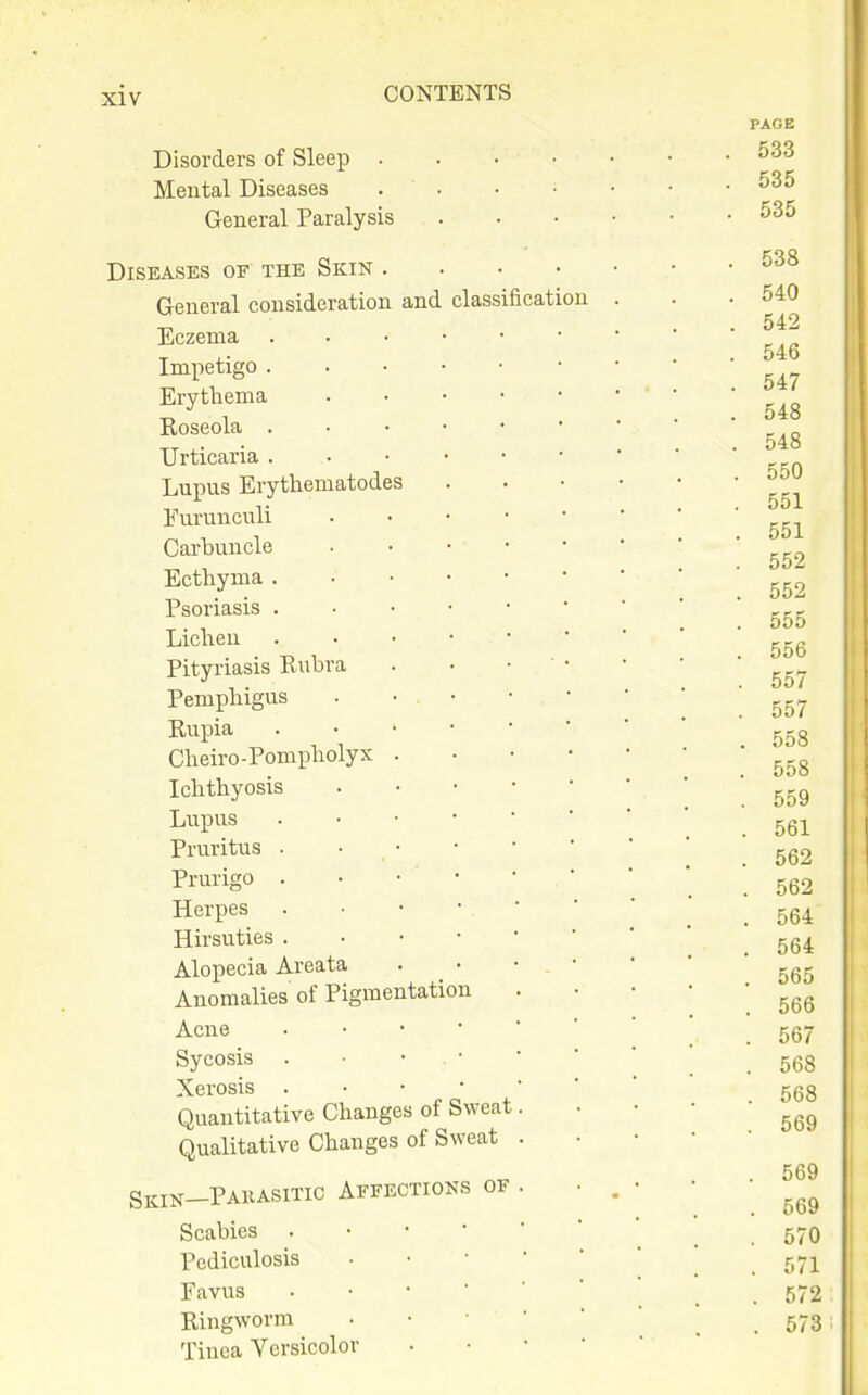 Disorders of Sleep . Mental Diseases General Paralysis Diseases of the Skin . General consideration and classification Eczema Impetigo . Erythema Roseola . Urticaria . Lupus Erythematodes Furunculi Carbuncle Ecthyma . Psoriasis . Lichen Pityriasis Rubra Pemphigus Rupia Cheiro-Pompholyx Ichthyosis Lupus Pru.ritus . Prurigo . Herpes Hirsuties . Alopecia Areata Anomalies of Pigmentation Acne Sycosis . Xerosis . Quantitative Changes of Qualitative Changes of Sw Sweat 'eat Skin—Pahasitic Affections of Scabies . Pediculosis Pavus Ringworm Tinea Versicolor