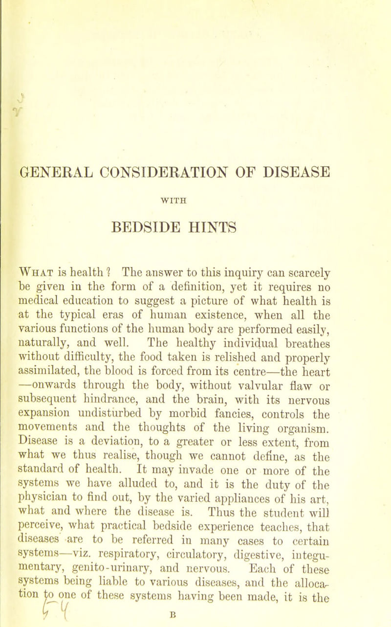 GENERAL CONSIDERATION OF DISEASE WITH BEDSIDE HINTS What is health 1 The answer to this inquiry can scarcely be given in the form of a definition, yet it requires no medical education to suggest a picture of what health is at the typical eras of human existence, when all the various functions of the human body are performed easily, naturally, and well. The healthy individual breathes without difficulty, the food taken is relished and properly assimilated, the blood is forced from its centre—the heart —onwards through the body, without valvular flaw or subsequent hindrance, and the brain, with its nervous expansion undisturbed by morbid fancies, controls the movements and the thoughts of the living organism. Disease is a deviation, to a greater or less extent, from what we thus realise, though we cannot define, as the standard of health. It may invade one or more of the systems we have alluded to, and it is the duty of the physician to find out, by the varied appliances of his art, what and where the disease is. Thus the student will perceive, what practical bedside experience teaches, that diseases are to be referred in many cases to certain systems—viz. respiratory, circulatory, digestive, integu- mentary, genito-urinary, and nervous. Each of these systems being liable to various diseases, and the alloca^ tion to one of these systems having been made, it is the B